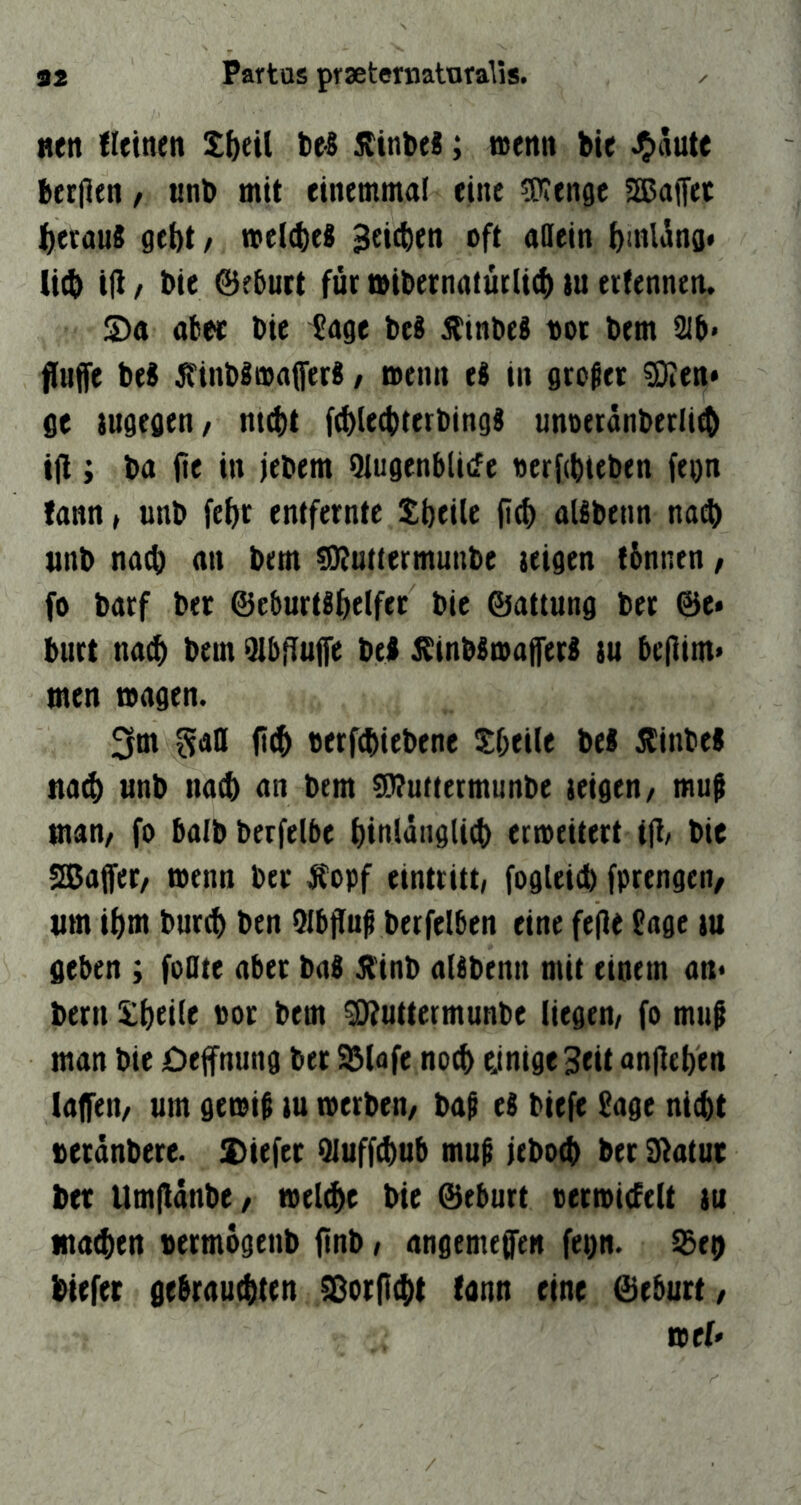 »en {leinen Xbeil tel jltnbel; »enn bie J^aute beeilen, «nb mit einemmai eine «Wenge SEBaffet j^eenuS gebt/ mel4)e8 Beteben oft allein brnüng« lieb ifl / bie Geburt für tbibernatürlieb tu erfennen. Sa ab« bie Sage be8 Jtinbeä bot bem 21b* fluffe be8 ^finbimaffer«, menn e8 in großer SÄen* ge iugegen/ m^t f^leebterbingi unoeränberlieb ijl; ba fte in jebem Hlugenblicfe oerfebteben fegn fann / unb febr entfernte tbeile fi^ aUbenn na(b unb naeb an bem «Wuttermunbe teigen fbnnen, fo barf bec ©eburtsbelfet bie ©attung ber @e» burt na^ bem 2lb|Tu|fe bei ^tnbStoafferi tu be(lim> men magen. 3m berfebiebene Sbeile bei Äinbei tta$ unb naeb an bem ^uttermunbe teigen/ muß man/ fo balbberfelbe biulängli^ eemeitert ijl/ bie sajajfet/ toenn ber Äopf eintritt, fogleieb fprengen/ tim ibm bureb ben Olbfluß berfelbcn eine fe(le Sage tu geben ; foflte aber bai jlinb aUbenn mit einem an* bern !£bei(e bor bem ^uttermunbe liegen/ fo muß man bie öeffnung ber SJlofe noeb ejnige 3eit unlieben lajfen/ um gemiß tu merben/ baß eS biefe Sage nicht beränbere. Siefer Qluffebub muß jeboeb ber Blatut ber Um(ldnbe/ toel^e bie ©eburt berroiefelt tu ma^en bermogenb ftnb, angemeffen fegn. iSeg btefer gebrautbten ^orflebt fann eine ©eburt/ ibff'