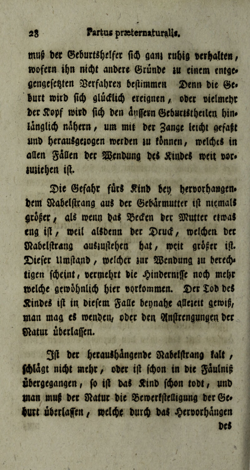 jtS Partas {trjeteniaturfiUf. tnuß bec @e5urts^fIfec rt(b $ani rubts «rrf^alteti, »ofctn ifen nicht anbcte ©runbe tu einem ent^e» (jengefehten Sßerfabren beflimmen ©enn bie ©e. burt mirb (leb glucfUcb ereignen ^ ober vielmebe ber mUb ftcb ben ^njfetn ©ebuetjtbeilen bin« langiicb näbec» t um mit bec 3ange iei^t gefaft tinb b^rauSgeiogen »erben lu tbnnen/ »etebei in oaen Säaen ber Si^enbung bri J^^inbeb »eit boc* tutieben i(|. ©ie ©efabr fßrt Äinb beb beruorbangen» bem 0^abel(irang auj bec ©ebdrmutter iß niemals gtbßec/r als »enn baS Reefen ber 0)?uttet et»as eng iß / »eil alSbenn ber ©ruef,, »eltben ber Sßabelßrang ausmßeben bat/ »eit gt&^er iß* £)iefer Umßanb, »eliber tiir S^enbung in berecb« tigen febeint/ termebtt bie J^inbermße no4) mehr »elibe ge»&bnUcb bi^c vprfommen. ©er Xob beS 5CinbeS iß in. biefem gaOe begnabe aOeteit ge»if/ man mag eS »enbetb aber ben Qlnßrengungen bec 8latuc uberlaßen. 3ß ber bftauibßngenbe üiabelßrang falt / fiblägt nicht tnebc/ ober iß fchon in bie ^nulniß ttbergegangenr fo iß bal jbinb fchon tobt/ unb tnan muß ber Statnr bie ©emertßeaigung ber©e* hurt uberlafen / melche bnreh baS J^eroorbangen beS