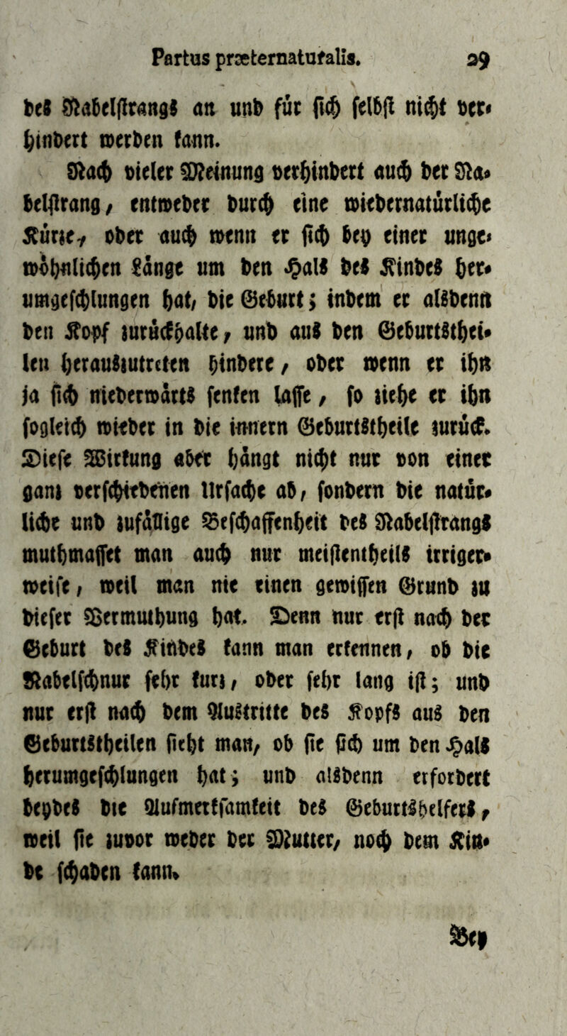 itt (tu unb für otr« ^ifltxrt toerben fatin. vieler ^einutis ver^inbert «utb bet 9t<t« belilrang/ enttveber burc^ eine tviebernatürlicbe Xmti ober au$ tvenn er be^ einer unge« »bbntic^en Sänge um ben •OaK bei ^inbel ber« umgef^iungen bnt/ bie@ebuct> tnbem er nUbenit ben iurüefbnUe/ unb aul ben @eburtltbet* len beeauliutrcten binbete^ ober »enn er ibtt ia it^ mebermärtl fenfen Inife, fo üebe er ibn fogleitb mieber in bie imiern @e5urtltbei(e mrud. S)iefe ^irlung «bet bängt nicht nur von einte gani verfebitbeuen lirfacbe ab/ fonbern bie natur« liebe unb tufätlige ^ef^affenbeit bei dtabelfirangl mutbmaffet man auch nur meijlcntbeid irriger» tveife / tveil man nie einen getvi^tn @runb tu biefer fSetmmbung bnt S)enn nur erji na# ber Geburt bei ^iUbel (ann man erfennen/ ob bie !Rabtlf#nut febt futt/ ober febt lang i|i; unb nur crjl nach bem 91ultritte bei ^opfl aul ben Geburtitbeilen fiebt man/ ob fle fi# um ben ^a(| berumgefcblungen bat; unb allbenn erforbert begbel bie Qlufmetiramfeit bei Gebuttlbelferl f tveil (ie tuvor tveber bet 3)2utter/ no# bem Jtin* be ((haben lann»