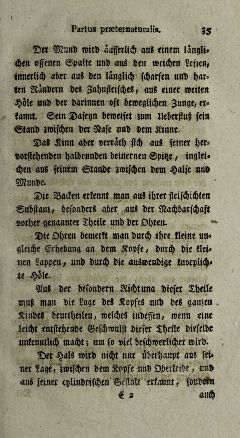 Partus prsetematuralis. 35 25ei: SÄiinl) »tri) «uffetlt^ aa8 einem langH* ^en offenen (Spalte unö au8 Den »{id)en Jefien» tnnerlt(ö o6ec au8 Den langli^ f(Darfen unD D«r» len SlänDern Des Sa^njleifcDeS/ ans einer »eite« J5»6le «nD Der Darinnen oft Deroegli^n Sunge/ er* lannt. @ein ©afegn Demeifet tum UeDerffuß fein ©tanD i»ifcf)en Der Sflafe tmD Dem ^innc. S)a8 ^inn aber oerratf) fi(D auS feiner f)er* DorfleDenDen DalDrunDen Deinernen @pi|se / inglet« 4)en aus feintm ©taoDe 3»if(Den Dem ^alfe nnD SÄunDc. Sie SSacEen erfennt man aus ibrer fleif^itbteit ©ubflanj/ DefonDcrS aber aus Der Siaebbarftbaft oorber genannter 2beile unD Der Obren. Sie Obren bemerft man Dur(b tbre Heine na* gleite Erhebung an Dem Äopfc, Dnt^ Die Hei* tten Sappen/ unD Durtb Die auSaenDige InorpIi<$* te .^Sle. 91hS Der belonDern Mtbtuna Diefer Xbeile muf man Die Sage DeS .IfopfeS itnD Des ganje« St'iiiDeS 6curtl)filtn, »el^eS inDeffen/ »enn eine leiebt entpebenDe @ef(bn>nip Diefer 3:beiTe Diefelbe «titentttU(b maibt; am fo «iel befp)»erli0er »irD. S)er ^oIS »irD ni^ nnr nberbaupt aus fei» ner Sage-/ 'wiftben Dem topfe unD Oberletbe / nnD aus feiner csUnDrifiben föepnlt erfonnt/ fonDiüB € s au#