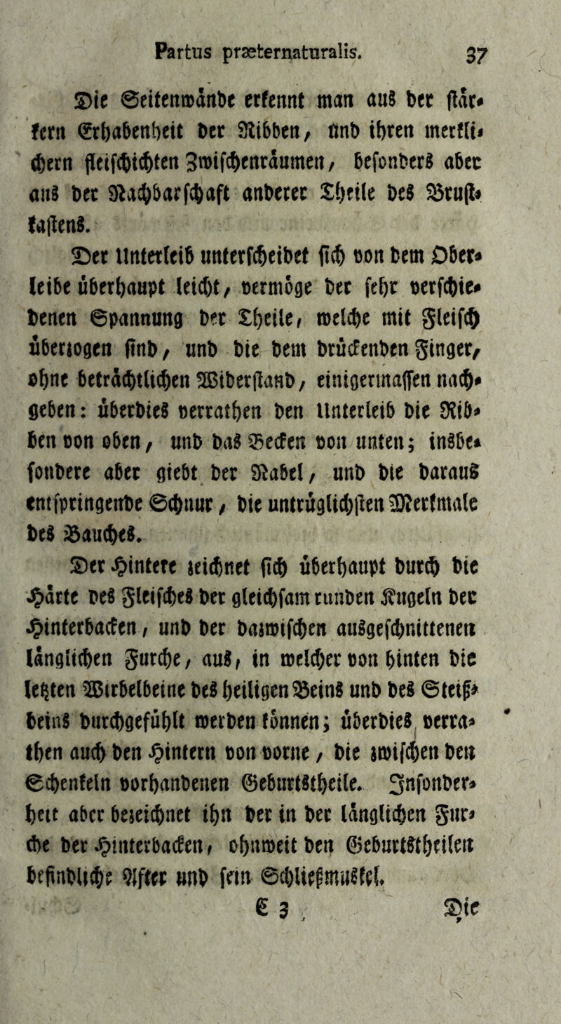 ®le @eiten»ditt)c erfeitnt man au8 bec ftdc* ffrii ^rbabettbeit bec Siibbcn, nnb ibrett mertlt* ^etn Pftf(bi<bffn 3n)if(bfnrdumctt, befonber« abtt an? b« 9^a!bbarf(baft anbetec Sbftlc t>ti S5tup« faPenS. Ser Unterleib unterfcbeibef pcb »on bem Ober* leibe überbaapt leicbt/ »ermoge bet febr perfcbic* benen ©pannung bet £bfilc» melibe mit gleifcö nberiogen pnb / anb bie bem bracfenben ginger^ »bne betrdcbtlicben Sßiberpanb/ einigermaffen geben: abetbie? »erratben ben Unterleib bie 9Jib* ben oon oben/ anb ba? SecEen pon unten; inbbe» fonbere aber giebt ber Slabel/ anb bie baraaS cntfpringenbe @(bnur, bie untrüglicbpen 9)?ertmalc be? ^aucbe?. S)er Hintere jeirbnet uberbaupt burp> bie ^ärte be? gleifcbe? bet glei^fam runben Äugeln bec ^interbacEen / anb ber batmif^en auSgef^nittenett llngti(ben gurp)e/ auSr in melcber Pon hinten bie lebten tajirbelbeine beS heiligen ^ein? anb bei ©teif» bein? bur(bgefüblt werben tonnen; überbie? oerra» tben auch ben ^intern Pon porne / bie itPif(ben beit ©cbenfeln oorbanbenen ©eburtätbeile. bett aber bejei^net ibn bec in ber Idnglicbcn gar» die ber ^interbafEen, obiiroeit ben ©ebnrtftbfileit bfpnbUibf Elfter anb fein ©d)lie^mii?{el, 6 3 , Sic