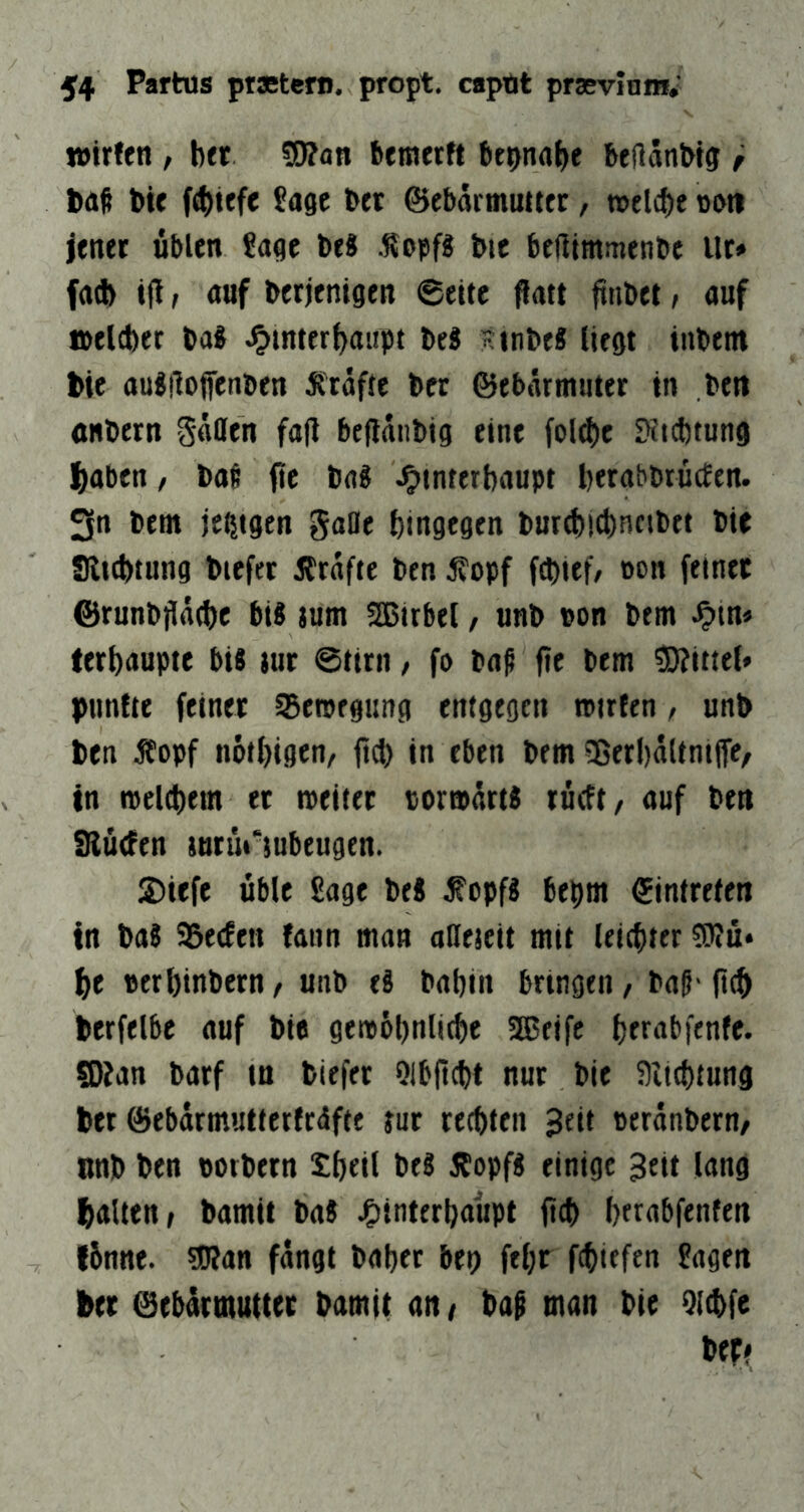 Wirten , bet Wtati bemerft btpnabe bellänWg r baß bie («biefe 5age bet ©ebarmuutc, roelcbe »uti jener üblen £agc be8 .Kopf« bie bertimmenbe ilr» fa^> ifi, auf berjenigen 6eite flatt ftnbet / auf welcher ba8 J^mterbaiipt beS tinbeS liegt inbem bie aujiloffenben 5ttafie bcr ©tb«rrmuter in be« anbern Saflfen fa(l beflanbig eine fol^ie 9itcbtung |)aben / baß ftc bag Hinterhaupt herabbrücEtn. 3n bem je^igen gaOe hingegen bur^i4)ncibtt bie Slichtung biefer jtrafte ben j?opf fchief/ »on feinet ©runbjlache bU jum SBirbel, unb uon bem Htu* ferhaupte bis »ur ©tirn / fo baß fie bem 3)?ittel> punfte feiner SSewegung entgegen wirten / unb ben Äopf nöthigen/ ffd) in eben bem ?Berl)aUnip/ in welchem et weifet torwarts rüeft/ auf ben SRücfen jutürsubeugen. 2)iefe üble Sage bei ^opf8 bepm Eintreten in baS SSeefen fann man aHejcit mit leichter ?0?ü* he »erhinbern/ unb eä bahin bringen, baß-(ich btrfelbe auf bie gewühnliche aseifc httubfenfe. SDian barf in biefer Qlbficht nur bie 5)iichtung ber ©ebarmutfertrdfte jur rechten ueranbern/ «nb ben torbern Sheil beS 35opf« einige 3eit lang halten, bamit baJ HinttthuttPt (>ch herabfenfen I6nne. sJRan fangt bähet bep fehr fchiefen Sagen her eebattnuliet bamit an, baß man bie Qlchfe bep?