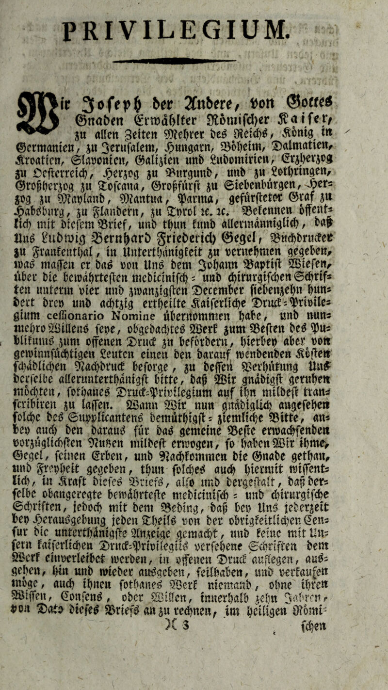 PRIVILEGIUM. M'r &er TCnbett, ttott ©o«etf ©ttabett 9töroifd)er 5?aife»> ju allen feiten ?Dtef>rct bed 9teid)d, Äbntg m ©ermanten, ju 3erufalem, djuitgarn, Böbeint, Salmatien, Äroaticn, Slaoonien, ©altjten «nb Suboinirien, Grgbevjcg ju Ceffcrretd), Jfjerjog ju Burgund, unb ju SMbrtngen, ©rofberjog ju £ofcatta, ©roffürft ju Siebenbürgen, -hier« jog ju sSiitpImtb, Btantua, Carina, gefürffeter ©raf S» jjpabdburg, ju glanbern, ju £tn-ol ic. rc. Befennen öffent« (tef) mit biefent 'Brief, unb tl)un funb allermannigltd), bat Und Üubiüig 33enif>ctrl> griebeiid) ©egcl, Bttchbrucfee ju Sraitfeittbal, tu llutertbanigfeit ju vernehmen gegeben, n>ad maffeu er bad »oit Unö bent 3»b«nn Bapttff SBiefen, über bie bcioabrteffen mebicintfcb = unb cbtrurgtfcbenScbrif* ten unterm wer unb jroanjigffen ®eceniber ftebeitjebn bun« i>ert brep unb acbtjig ertbetlte Äaifcrlicbe Druff^mile« ginnt ceflionario Nomine übernommen b<*be, unb nun* tttebro Süiilend fepe, obgebadffed SBetf jum Befreit bed ipu« blifumd jum offenen 2)nnf ju befördern, bierbet) aber von geroinnfücbtigen Beuten einen ben barauf ttienbenben Äbffett fdidbltd)en sftaebbruef beforge, ju beffeii Berbütung Und berfelbe aUeruntertbanigfi bitte, bat ®ir gnäbtgff geruhet» m6d)ten, fotbaned Snicf^ririlegium auf tl)n milbeff trän* feribiren ju laffen. SBanit 2Sit nun gitabtgücb angefebe» folcbc bed Suppltcantend bemütbigff « jietnltcbe Bitte, an« be» aud) ben baraud für bad gemeine Beffe erroadffenben uorjügltcbffen Btufieit milbeff erwogen, fo haben BBir ibme> ©egel, feinen Arbeit, unb Btadffoinmcn bie ©nabe getbait, und Jr-’obeit gegeben, tl)un fo!d;ed auch hiermit wiffent« lid), in .fuaft btefed Btiefd, alfe unb bergeffalf, bafber« felbe obangcregte bercdbrteffe mebiciuifd)« unb ebirurgifebe Schriften, jebod) mit bent Beding, bat be» Und jeberjeit beo /jeraudgebung jeben S(>et!d ton ber obrigfeitlidjen Sen« für bie untertbünigffe 2£njeige gemacht, ttnb feine mit Un« fern faiferltcbeu Sntcf'-iprtütlegüd oerfebene Schriften bent SBerf eiuoerleibct werben, tu offenen ®rncf attflegen, and« geben, hin unb wieder aitdgcben, feitbaben, unb verlaufen möge, aud) ihnen fotbaned 9öerf niemanb, ohne ihren SSSiffeu, Soitfcnd, ober SBillcn, innerhalb jel;n Jebrcn, pon Sato btefed Briefd an ju regnen, im beiden 3?omt; X 3 ' (eben