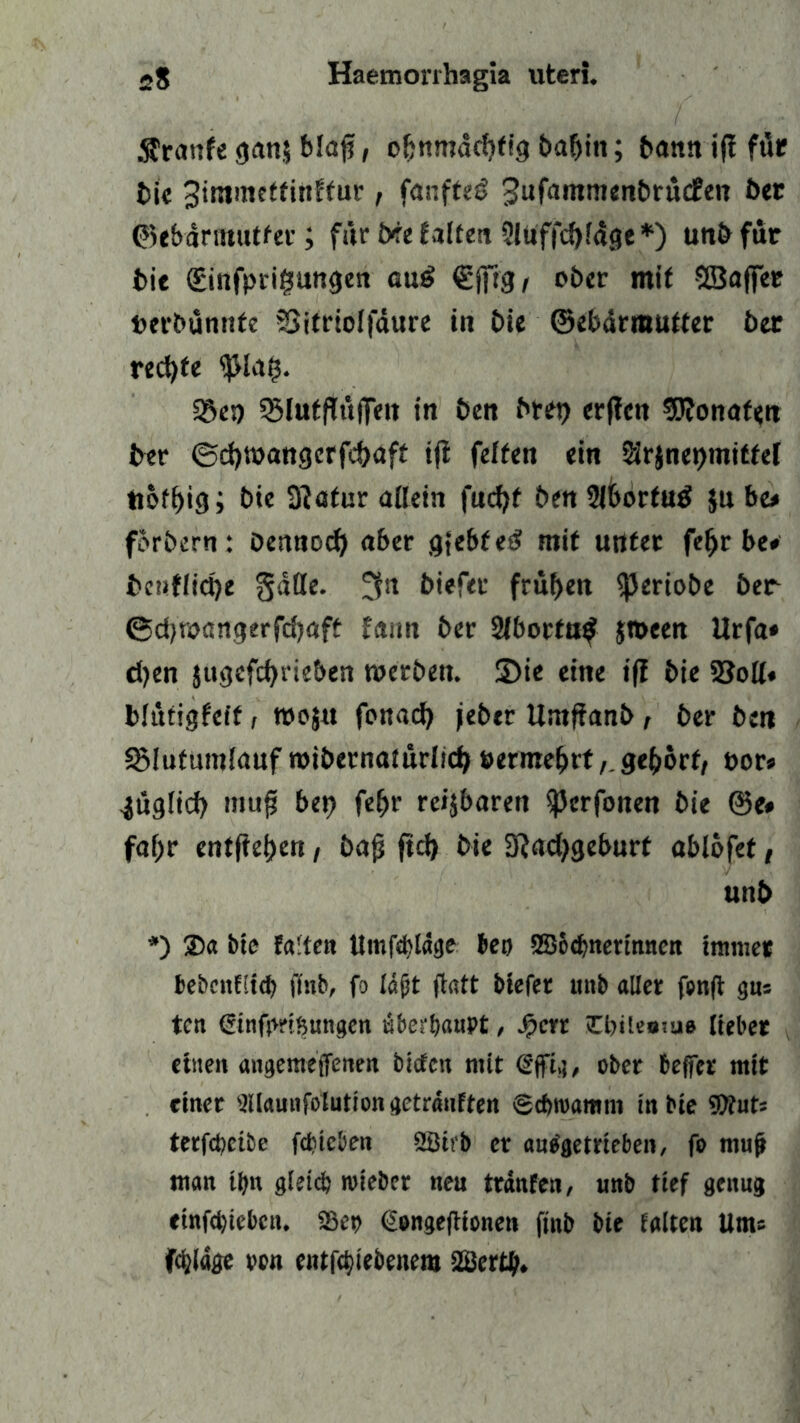 $ranfe <janj blaff, ohnmächtig baljin; bann ijf für bie 3immeffinffur, fanfteö 3ufa|nmenbrücEen bet ©ebärinutter; für bee falten 5ltiffd)läge*) unb für i>ic düinfptigungen au£ C'ifrg/ ober mit SBaffer terbünitfe äSitrtolfäure in bie ©ebärmutter 5er rechte ^la?. 33es) 93luffiü|Teit in 5en bret) erficn 9J?onaf«n 5er ©d)»attgcrfd>aft iji feiten ein Srjnepmitfei tiof^iej; 5ie Statur allein fucfyf ben 2lt>ortu£ $u bc* forbern: bennod) aber g{ebfed mit unter fefjr be# 5c»ffid)e gatte. biefec frühen ^Jeriobe ber ©djroangerfdjaft fann ber 2lborta$ jroeen Urfa* djen jugcfcf>rie&cn »erben. 3)ie eine iff bie 23oH« bltttigfeff, roojtt fonacfy jeher Untfianb, ber bm SMutumlauf roibernaiürlich »ermefntgehört, tor» ■jüglicf) muff bep fehr reizbaren ^crfonen bie @e# fal;r entfielen , ba|j ftd) bie 9?ad)geburt ablofet, unb *) $a bte falten Umfdüäge bet) SDodmetinnen immer bebatEÜd) (inb, fo läßt ftatt tiefer mtb aller fenft gns tcn Ginfprißungen überhaupt, Jpcrr tCbileatue lieber einen angemeffenen tiefen mit Gjfig, ober beffer mit einet ’ällaunfolution getränften Schroamm in bie 59tuts terfcheibe fdjtcben 2Birb er autfgetrieben, fo muf man tßu gleich roieber neu tränten, unb tief genug einfeßieben. S6et> Gongejiionen finb bie Ealten Um« feßläge von entfehiebenem üBertß.