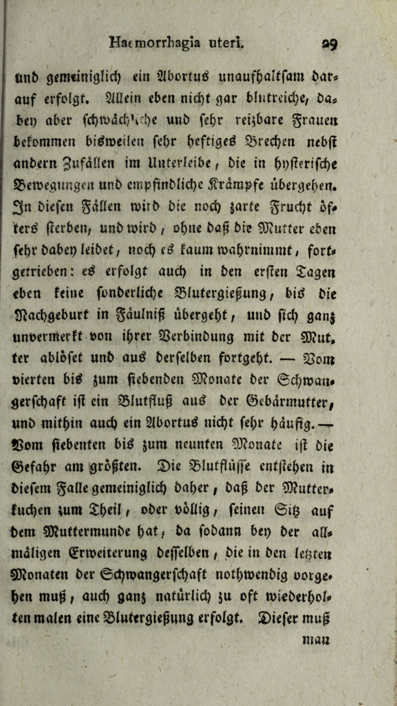 ttnb gemeiniglicf) «in 2Jborfud unaufßaltfam bar» auf erfolgt, 2lffein eben nid)t gar blntrcidje, ba* bei) aber fd)Wäcf)\:!)e unb fef>r reizbare grauen bcfommen bidweilcn fcfjr fieftiged S5red)en nebjf anbern Sufäflen im Unterleibe, bie in (»)f?erifd)e £3ewegungen unb empftnblid)c jträmpfe übergeben. 3n biefen gälten wirb bie nod) jarfe grud)t of# ’terd jferben, unb wirb, ot)tie baß bie SRurter eben fef>r habet) leibet, tiod) ed faum wa&rnimmt, fort» getrieben: cd erfolgt aud) in ben erffen Sagen eben feine fonberlidje 25lufergießung / bid bie Sftadjgeburt in gäulniß übergebt, unb ftcf) ganj unoermerft eon ißrer SScrbinbung mit bcr $D?ut, ter ablofet unb aud berfelben fortge&f. — SSont »ierfen bid jurn fiebenben SJfonate ber ©d)wau» gerfdjaft iß ein SBIutfTu^ aud ber ©cbärmuffer; unb mithin aud) ein 21bortud nid)t fe^r fjäuftg.— 2>om ftebenten bid $unt neunten §J?onate iß bie ©efa&r am größten. 2>ie SBIutfTiifje entfielen in biefem gaffe gemeiniglid) ba^er, baß ber Butter» fudjen *um S^eil, ober böffig, feinen 6i§ auf bem SUuttermunbe f>at, ba fobann bei) ber aff» maligen Erweiterung beßelben t bie in ben lebten SKonaten ber ©d)wangerfd)aft not&wenbig borge* f>en muß, aud) gan$ natürlid) ju oft wieberf>ol* ten malen eine 2Muftrgießwng erfolgt. 2)iefer muß mau