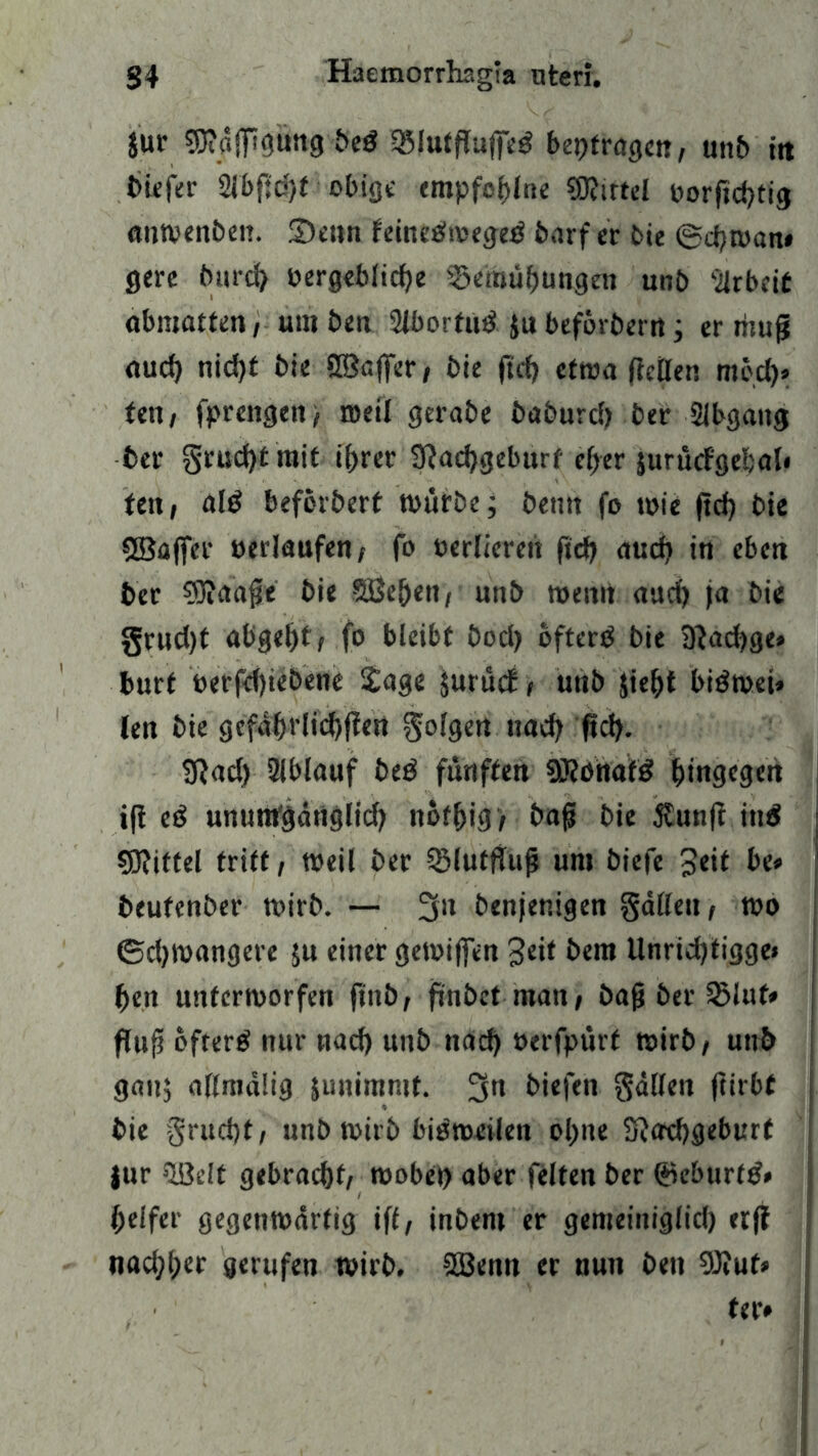 Jur t>e$ OMutRufiTed betragen/ unb itt biefer Sibftd/t obige empfel)lne Mittel »orftcfytig anwenben. Senn feinedweged barf er bie ©djwan* gerc bttrd) »ergeblidje S5emüf)ungen unb -ilrbtit abmatten, um ben Slborfud ju befördern; er tnu|j aud) nid)t bie öBßffer, bie ftcf) etwa Retten med)> fen/ fprengen/ weil gerabe baburd) ber Slbgang ber §rud)tmit if)rer 9?ad)geburf ef>er jurucfgebal* ten, ald beforberf würbe; betitt fo wie ftd) bie SBafifer »erlaufen/ fo »erliefen ftd) aud> in eben ber 93?aafe bie Sße&en, unb wenn aud) ja bie §rud)t abge^t/ fo bleibt bod) ofterd bie 9?ad)ge» burf »erfdjiebene Sage jurüct, unb Jiefct bidwei» len bie gefa^rlid)jfen §ol9en nad) fid). SRad) Slblauf bed fünften SRonafd hingegen ifi ed unumgärtglid) not^ig > baff bie $un|i ittd Mittel tritt, weil ber SMutfiujj um biefe be* beufenber wirb. — 3» benjenigen gatten, wo ©djwangere ;u einer gewiffen 3eit bem Unridjtigge* fjeit unterworfen finb; ftnbctmau/ bajj ber S5luf* Ruft ofterd nur nad) unb nad) »erfpürt wirb/ uttb gau; attmdlig junimntf. 3n biefen fallen ftirbf bie §rud)t, nnbwirb bisweilen ol)ne Sftadjgeburt |ur SLÖelt gebracht/ wobet) aber feiten ber ©eburfd* ijelfer gegenwärtig iff, inbem er gemeiniglid) etff weiftet gerufen wirb. SBentt er nun ben 9J?ut» fee»