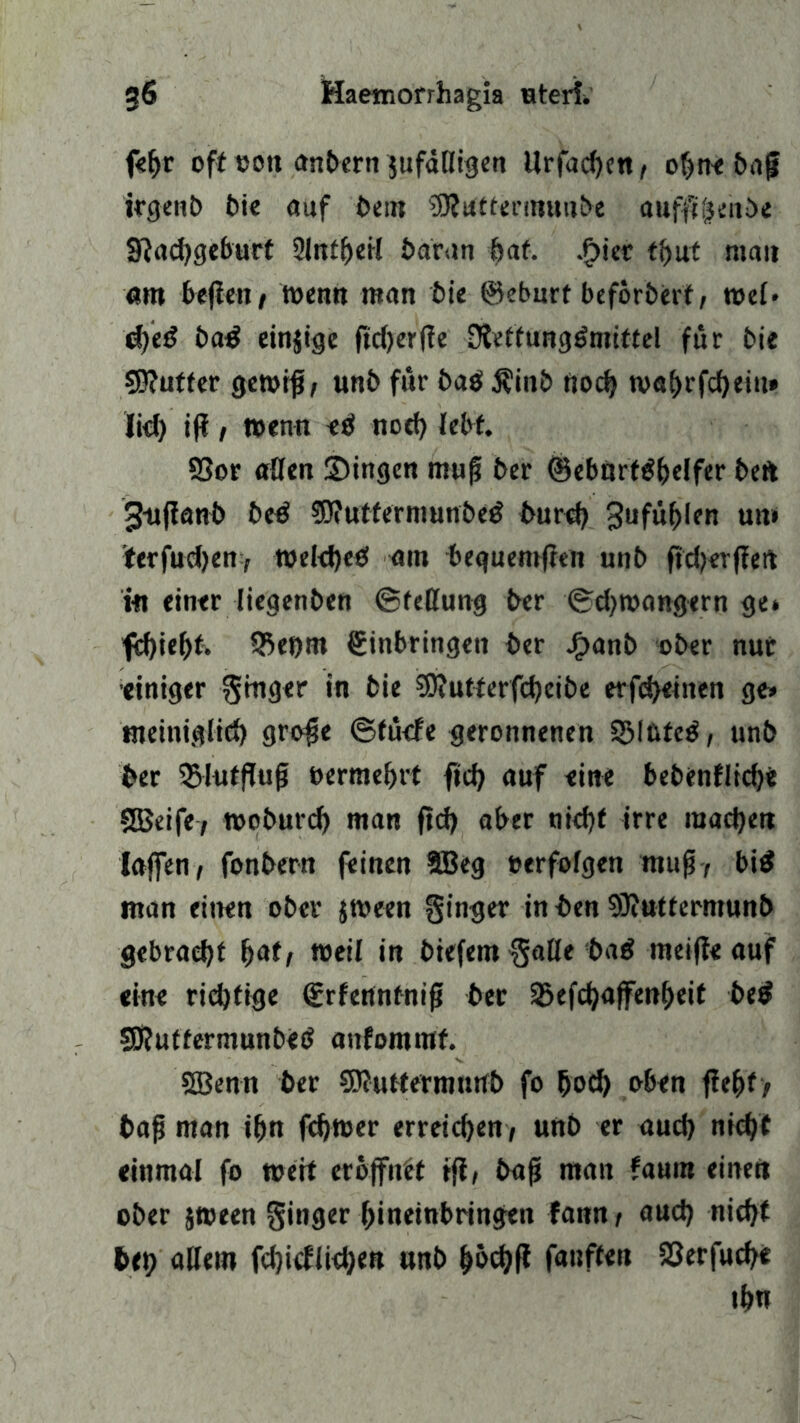 fe^r oft »on anbern jufdöigen Urfachen, ohne baf irgenb bie auf beut SRuttermuitbe aufflgenbe Sftachgeburf 2lntheil baran bat. .f>iet tt>ut mau am befielt/ wenn man bie ©eburt beförberf, wel« ifyeß bad einzige ftd)erfie Dietfung^mittel für bie $ß?utfer gewiß; unb für ba$ Äinb noch wahrfchein» lid) tff / wen« etf noch lebt. 93or ade« ©ingen muß ber ©ebart^bdfer beft 3«fia«b be£ SD?utfe'rmunbe$ burd) 3ufüf)Ien um iferfuchen/ wekf)e<f am bequemften unb fid) er fiel i« einer liegenben (Stellung ber (Schwängern ge* fd)iebt. 55ei)m ginbringen ber Jf>anb ober nur •einiger Ringer in bie ?D?utterfcheibe erfchetnen ge» tneinig(id) große ©fücfe geronnenen SJMtvfcö, unb ber 3>lutflufj »ermehrt ftch auf eine bebenfliche SBeife, woburcf) man ftd) aber nicht irre machen laffen, fonbern feinen SBeg »erfolgen muß; bi$ man einen ober jween ginger in ben SKttttermunb gebracht b<*t; weil in biefem gatte ba£ rneifie auf eine richtige ©rfennfniß ber Sbefchaffenheif bed Sftuffermunbetf aufommf. SBenn ber 5D?utfermurtb fo hoch oben fiehfy baß man ihn fdjwer erreichen/ unb er auch nicht einmal fo wert eröffnet tfi, baß man faum einen ober jween ginger hineinbringen fann t aud) nicht bei? allem fd)icfiichen unb höchf* fanffett S3erfuche ihn