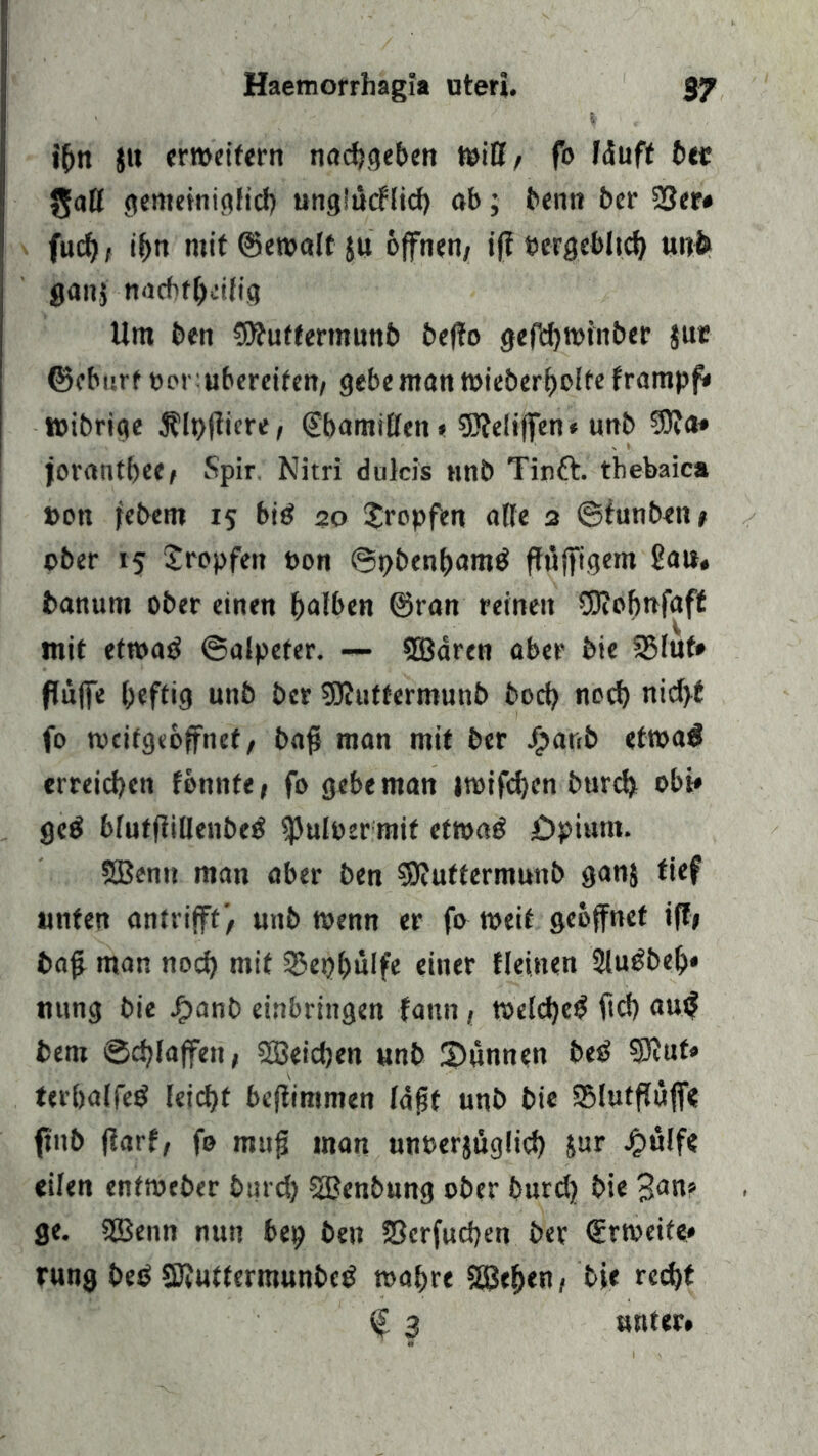 i(>n $it erweitern nacf?<jebcn WiU, fo läuft bet gaß gemeiniglid) «nglucflief? ob; betttt ber 23er# fud), ihn mit ©ewall 511 offnen/ ifi Pergeblich unb ganj nacbfßcilig Um ben duffem unb beßo gefd)Wtnber $ut ©eburf »orubereifen/ gebe man wieberljolfe frampf# wibrige ^Ipßicre, (Ebamißen* 9Äe!iffen# unb 3)Ja* joranthec/ Spir, Nitri dulcis nnb Tinft. thebaica »ott febent 15 big 20 tropfen aße 3 ©funben/ ober 15 tropfen »on ©pbenhamtf ffüfftgem ßau* banunt ober einen halben ©tan reinen OKohnfaff mit etroag ©aipeter. — SBären aber bie 2Muf# ffüffe heftig unb ber SJhttfermunb bod) noch nid>t fo tveitgeoffnef, bafj man mit ber Jjjanb etwa$ erreichen tbimte, fo gebe man |wifd)cn burd? obi* gc$ blutfiißenbeg ißuloer mit etwag üpiunt. SBenu man aber ben SDtuttermunb ganj tief unten an trifft'/ unb wenn er fo weit geöffnet iff» bafj man noch mit 23epi?ülfe einer Heinen 2lugbejj» rntng bie J£>anb einbringen fattn, weld)e£ ftd) au(? bent Schlaffen* Söeidjen unb S)unnen biß 2Eftuf*> terhalfeg leicht beßimmen läßt unb bie QMutßüff« ftttb ßarf, fo muß man unoerjiiglid) Sur £ulfe eilen enfweber burd) SSßenbung ober burd) bie 3<w» ge. SBenn nun bep ben S3crfud)en ber ©rweife* rung btß SKuttermunbcg wahre SBehen, bie red)t f 3 unter#