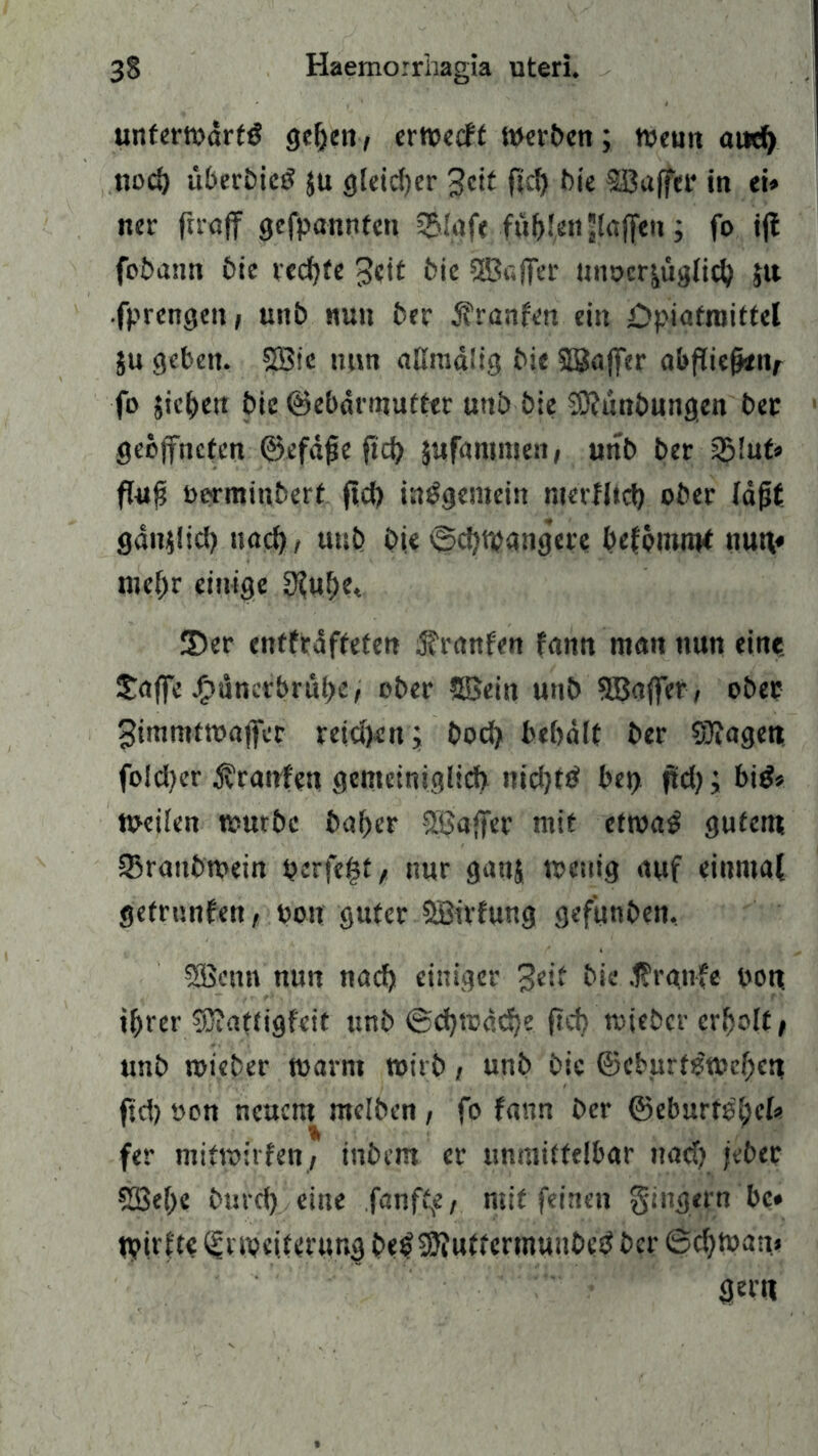unferwdrtg gehen, erwccft Werben; Wenn aud) noch liberbicg ju gleicher 3cit fid) bie SBaffer in ei» ner ftraff gefpannten i£Iafe füllen (affen; fo ifl fobann bie rechte £eit bie SEBaffer tmocr^uglic^ jtt fprengen, unb nun ber jfranfen ein öpiafraittel ju geben. SSBie tmn aßmdüg bie SBaffer abfliefwiv fo jichen bie ©ebdrmutter unb bie SNunbungen ber geöffneten ©efdfje fid) jufammen, unb ber 2Mut* flufj oorminbert ficf) insgemein nierflid) ober (dfjf gdnilici) nach/ unb bie @d)Wangac befomm* nun« mehr einige $ubet 3)er entfrdffeten $ranfen fann man nun eine. £affe Jpunerbrube/ ober SBein unb SBaffer, ober ^immtwaffer retd)en; boefy bebdlt ber Stagen fo!d)er Traufen gemeiniglich nidjfg bei) jtd); big* Weilen würbe baber SBaffer mit ctroag gutem SBrattbwein perfekt, nur ganj wenig auf einmal getrunfen, bon guter SBirfung gefunben. SBettn nun nach einiger geif bie raufe pon. ihrer S)?aftigfcit unb ©djtDddje (?d) rnieber erholt / unb wieber warm wirb, unb bie ©eburfgweben fid) oon neuem mclben , fo fann ber ©eburte'hel» fer mitwitfen, inbem er unmittelbar nad) jeber SBehe bmei) eine fanft^/ mit feinen Ringern bc» tbirfte Erweiterung begSKuttcrmuubeg ber 6d)Wan.» gern