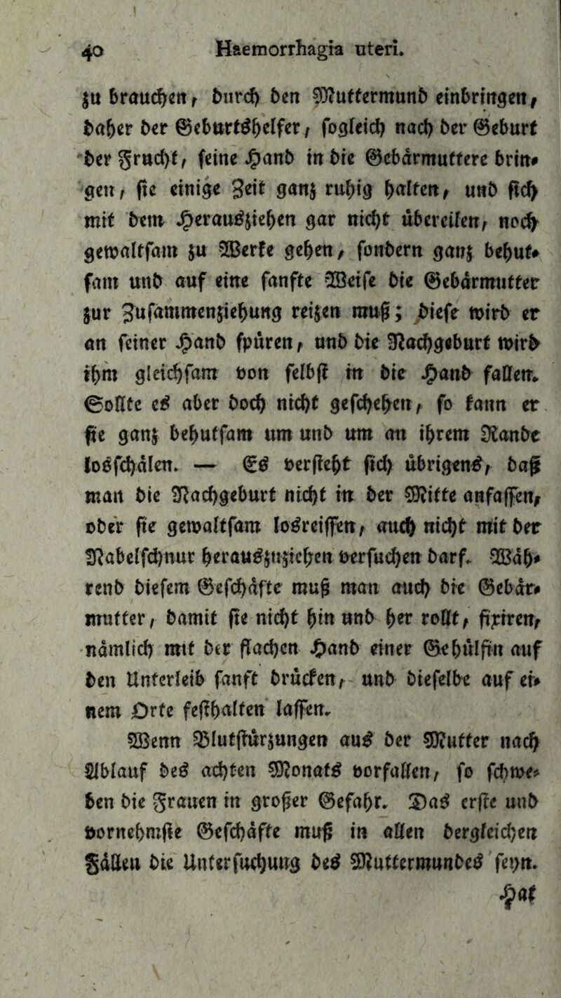 ju braunen , burch ben 93?uffermunb einbringen, baber ber ©cburtö£)ctfcr, fogleich nacl) ber ©eburt bergrudjf, feine #anb in bie ©ebärmuttere brin# gen, fte einige Seit gauj rubig ^arfeit r unb ftc^ mit bet» Jf>erau#$ieben gar nicht übereilen, noch gewaltfam $u SBerfe geben, fonbern ga»$ behüt* fattt unb auf eine fanfte 333eife bie ©ebdrmutter }ur Sufdmntenjiebung reisen mu$; biefe wirb er an feiner Jpanb fpüren, unb bie Nachgeburt wirb ihm gleichfam bon felbff in bie j£>anb faßen* ©oßte e# aber bod) nicht gefaben, fo fann er fit ganj bebutfam um unb um an ihrem Nanbt loefchdlen. — (£# berfiebt fid) übrigen#, baff man bie Nachgeburt nicht in ber $Nitte anfaffen, ober fte gewaltfam lodreiffen, auch wicht mit ber Nabelfcbnur berau#sws»ebew oerfud)en barf* 533ab* renb biefem ©efebäfte rauft man aud) bie ©ebdr* mutter, bamit fte nicht bm unb bet roßt, ftjttren, nämlich mtf ber flachen 4>anb einer ©ebülftn auf ben Unterleib fanft brüefen, unb biefelbe auf ei» nem Orte feßbwlfen laffen* SBenn 3Mutftürs»ngen au# ber Puffer nach Slblauf be# achten SRonaf# borfaßen, fo febwe« ben bie grauen in großer ©efabr. 3)a# crjie unb öontebmfie ®efd)äfte muf; in aßen begleichen fjälleu bie Unterfnchuug be# SNuttermunbe# fepn.