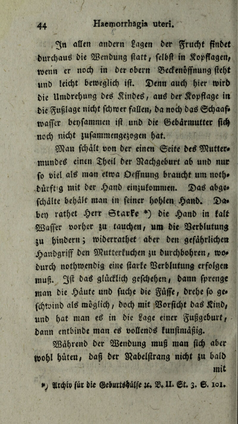 3« atteti anbern £agen ber ^rucf)t tmrd)au6 bie SBenbung f?att, felbfl in jbopflagettf wenn er nod) in ber obern 35ecfenöffnung ffeljt unb leid)t betoeglid) ifi. 2)enn aud) ^ier t»irt> bie Unibrebung be$ $inbe£, autf ber jfopflage ii» bie gufjiage nid)t fd)tt>er faßen, ba nod) ba$ ©djaaf» waffer bepfammen ift unb bie ©ebärmuttec ft# nod) nid)t jufammengejogen bat. SSRan fdjält t>on ber einen ©eite be$ Butter# ntunbeö einen $bo<l ber 9?acbgeburt ab unb nur fo biel alä man etroa Öeffnung braucht um notb* bürffg mit ber ^>anb einjufommen. 2>a$ abge» fdjälte bebält man in feiner f>ofrlen Jfjanb. S>a« bei) ratzet <£>err ©tarfe *) bie J?>anb in falt sjßaffcr »orf>er ju taudjett/ um bie Verblutung ju bindern; miberratbet aber ben gefährlichen j^»anbgrijf ben SRutterfucben 51t burd)bobren, »0* burd) notbmenbig eine fiarfe Verblutung erfolge« muf. 3(1 ba$ giurflid) gefdjeben, bann fprenge man bie £äufe unb fudje bie §üjfe, brebe fo ge» fcbtoinb al$ mog(id), bod) mit Vorjtd)t ba$ Äinb, unb bat man eß in bie Sage einer gufjgcburt, bann entbinbe man tß »oßenbö funjintäfjig. SEBabrenb ber SBenbung rnujj man ficb aber Kohl buten i ba$ ber Sftabeljlrang nicht $u balb mit *j $r$iv'fur bie ©ebtttWWlfe u» 58* U* @t. 3« ©• tot*