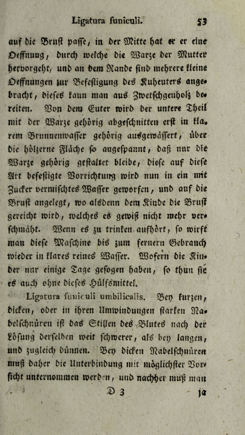 auf bie Qfruff paffe, in feer SJJitfe (>af er er eine öeffnuug , t>itr<J> welche bie SBarje ber Butter herborgeht, unb an bem Sianbe finb mehrere Heine öeffnungen jnr Vefefiigung beg 3?uheuterg äuge# bracht, biefeg fatm ntan aug gwetfthgenholj be* reiten. Von bem (guter wirb ber unter« £f)eif mit ber VSarje gehörig abgefchnitfen erft in tla* rem Vrunnenwajfer gehörig auggewdffert, über bie f)bl$erne gldche fb augefpannt, bafj nnr ble VSarje gehörig gefialtet bleibe, biefe auf biefe 2Jrt befeftigfe Vorrichtung wirb nun in ein mit Jucfer »ermifchteg VSajfer geworfen, unb auf bie Vruji angelegt, wo algbemt bem $iube bie Vruf? gereicht wirb, welche^ eg gewiji nicf)t mehr »er# fd)tndf>t. 3Senn eg $u trinfen,aufhort, fo wirft man biefe SRafchine big jum fernem ©ebranch Wieber in flareg reineg Sßajfcr. SBoferit bie $in# ber m4.r einige Sage gefogen haben, fo fhuu fie eg auch ohne biefeg .£>ülfgmiffcl. Ligatura funiculi umbilicalis. Vep furfetl, bieten, ober in ihren llmwinbungen fiarfen 9?a# bclfchnüren if? bag (Stillen beg ^Vlufeg nach ber £ofung berfelben weit fe!)Werer, alg bep langen, unb zugleich bunnen. Vep biefeu SRabelfdjnuren muf? baher bie Unferbinbung mit möglicher Vor» ficht unternommen werbm, unb nachher mup man 2> 3 ' }*