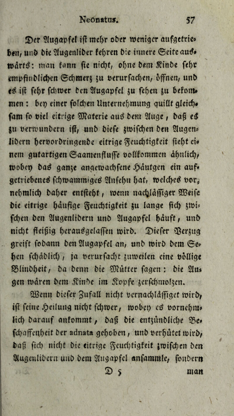 ©er Slugapfel ifi mehr ober weniger aufgefrie» ben, uni) t>ie SJugenliber feeren bie innere ©eifeaud» wdrfd: man fann fte nicht, ohne bem .finbe febr empfinblicben ©djmerj $u »erurfacben, öffnen, unb ed ifi febr fdiwer ben Slugapfel ju feben ju betont« men : bei) einer fofdien Unternehmung quillt gleich« fam fo »iel eitrige Materie aud bent Sluge, baff ed ju »erwunbern ifi, unb biefe jwifdjen ben Slugen« Jibern berporbringenbe eifrige $eud)figfcit ftel)fci« nein gutartigen ©aantenflujfe oollfommcn dbnlid), wobet) bad gan$e angemachfene Jf)dufgen ein auf« getriebene^ febwantmiged 2lnfef>ti bat» welcf>ed t>or, nebmlid) bal>er entjiebt, wenn nactyaffiger SBeife bie eitrige bdufige §eud)tigfeit ju lange ficb 5Wi» fd)en ben Slugenlibern unb Augapfel bduft, unb nid)t fleißig beraudgelaffett wirb, ©iefer 5ßerjug greift fobann ben Slugapfel an, unb wirb bem ©e» ben fd)dblid), ja perurfad)t juweilen eine twllige 95linbl)eit, ba benn bie SOiufter fagen: bie Slu* gen waren bem j?inbe im Äopfe $erfd)mof$en. 2Bem? öiefer Jufall nicht pernacbldffiget wirb, ift feine Teilung nicht fd)Wer, wobei) cd »orncbm« lid) barauf anfommt, baf? bie entjönblidje 2k* fd)affen,beit ber adnata gehoben, unb »erbötet wirb, bajj ftd) nid)t bie eitrige geurijtigfeit jwifeben ben Slugenlibern uub bem Slugapfcl anfammle, foitbertt £> 5 matt