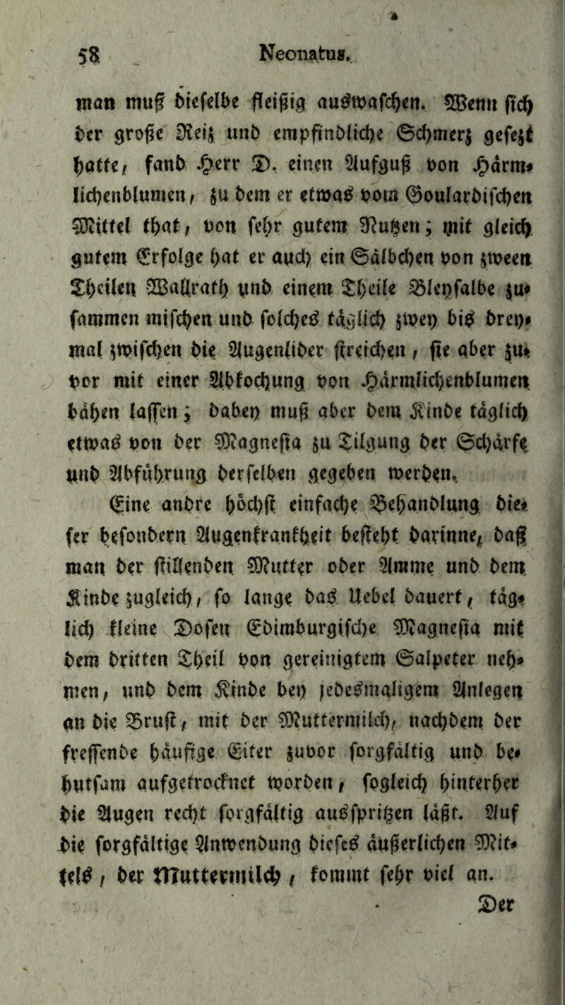 man muß 6iefelt>e fleißig audwafcßen. 5Bemt ftd) ber große üleij unb cmpfk'nMictje ©d)merj gefejt baffe, fanb £err ©, einen SJufguß bon jf>drm» licbenblumen , ju bem er etwatf bow ©oularbifcbett SRiUel ti)dt, bon fel;r gutem 3?uben; mit gleich gutem ©folge bat er aud) ein @älbd)en bon jweett £l)cilen SEBaßratfj» pnb einem Steile SSIe^falbc ju» fammcn mifcben unb fold)etf fdglid) $Wet) bi$ brei)* mal $wifd)en bie 2{ugenliber f?rcfd>eit, fte aber jut bor mit einer Slbfodjung bon J?drmlid)enblumeii baßen laßen; habet) muß aber bem Ä'inbe tdglid) etwad bon ber $9?agnefja ju Tilgung ber ©d)ärfe unb Stbfub.rung berfelben gegeben werben. ©ne anbrc ßod)ß einfache ’©ebanblung bie* (er befonbern 2lugenfranfbeit befiehl barinne, baß man ber flißenben Sttutfer ober 2lrame unb bem Sinbe jugleid), fo lange batf Uebel bauert, tag* lid) Heine Sofeu gbimburgifcße SDlagnefia mit bem briften Sßeil bon gereinigtem ©alpefer rieß» men, unb bem $inbe bei) jebedmaltgem Anlegen an bie S5ruft, mit ber Süluffermild), ttad)bem ber freffenbe bdufige ©fer jubor forgfaltig unb be« butfam aufgefroclnct worben, fogleid) ßinferber bie Slugen redjt forgfaltig autffprißen läßt. 2luf bie forgfdltige Slnwenbung biefetf äußerlichen S0?it* feig , ber tttuttenmleb t fommt feßr biel an. Ser