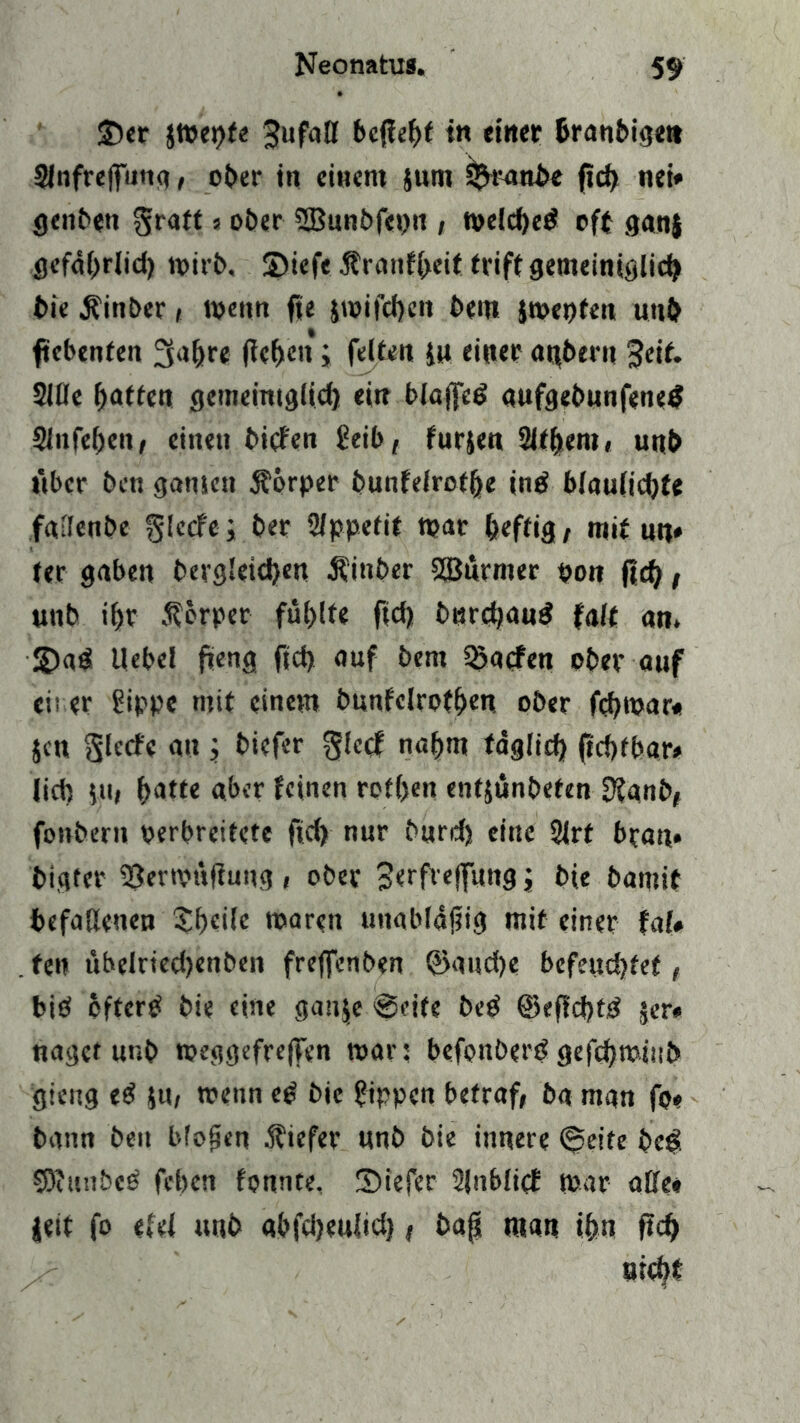 3)er jmepfe ^ufaff bcffe^f in einer fcranbigett Slnfrejfiing, ober in einem junt S^ranb« ftd) nei* geilen graft s ober SBunbfeptt, melched oft ganj gefährlid) mir6, SDtefe $ranfheit triff gemeiniglich bie Äinber» wenn fie $mifd)en bent jmepfen unh ftebenfen 3ahre flehen; feiten in einer albern 3eif. Sille hatten gemeiniglich ein blajfed aufgebunfened Slnfehen, einen biefen Seil), furjen SJthem, unb über t>en gamett Körper bunfelrothe ind 6Iau(id)fe fallende glecfe; her Sippefit mar heftig, mit nn* ter gaben dergleichen Rinder SBurmer pon fief), unb ihr Körper fühlt« ftd> bnrehand falf an. SDad Uebel fieng ftd) auf bem 3?a<fen ober auf eii er Sippe mit einem bunfelrofhen ober fehmar« jen glecfe an ; biefer glccf nahm täglich (tchtbar# lid) $u, hafte aber feinen rot(>en enfjünbefen 9?anb, fonbern verbreitete ftd) nur burd) eine Slrt bran* bi,ater SSermüfiung , ober 3erfrefftmg; bie bamit befallenen Shcile mären unabläfjig mit einer tat* fen übelrtedjenben freffenben ©aud)e befettd)fef, bid bfferd bie eine gauje @eife bed ©eflchtd jer» naget unb meggefreffen mar; befonberd gefchmiub gieng ed $u, meitn cd bie Sippen betraf, ba man fo« bann beit bfofjen tiefer nnb bie innere <^eite bed S3iiuibed feben fonnte, 2)tefer SJnblief mar affe« ieit fo «fei unb «bfdjeulidj, bap man ihn ftd) nicht