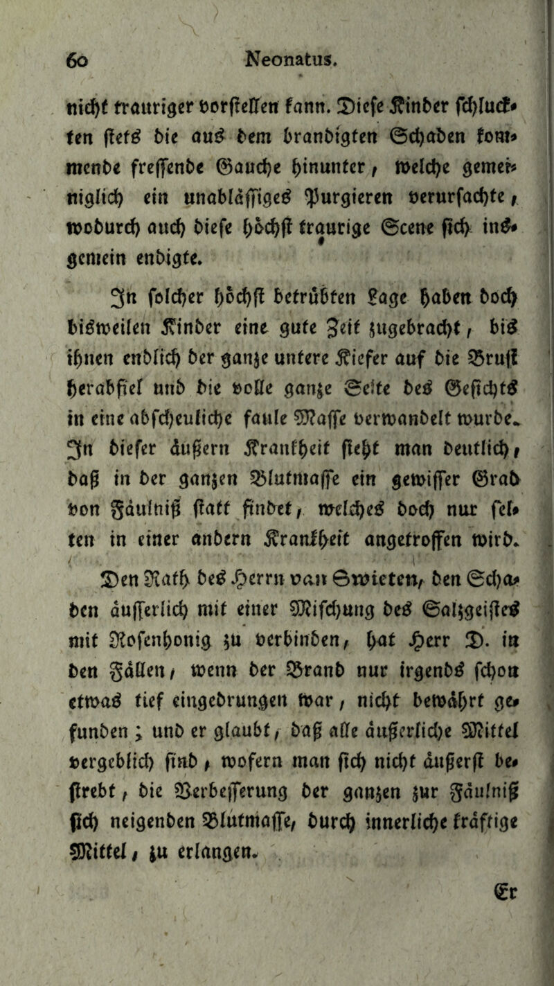 nicht trauriger borfieffen fann. 2)icfe Äinber fchlucf» fett flefg t>ie au£ bem branbigfen ©djaben fom» ntenbe freffenbe ©audje hinunter, Welche gerner* niglicb ein unabldfTigeä purgieren üerurfad)te, woburd) aud) biefe b&cbff traurige ©eene fid) in& gemein enbigte. 3« feiger f>6c^ff betrübten Sage haben bod> bisweilen jvinber eine gufe Seit jugebraebt, bi£ ihnen ettblid) ber ganje untere tiefer auf bie 25ruff berabfi'ef uub bie »offe gatije ©eite beö ©eficbtS in eine abfd;eulid)e faule 9J?affe toerwanbelt mürbe. 3n biefer duftem Jfranfbeif (lebt man beutlicbf baß in ber ganjen Sßlutmaffe ein gemiffer @rab bon gdulttiß flatt ftnbef, welche^ bod? nur fei* ten in einer anbern $ranif>ett angetroffen wirb. 2?en Stafh be£ ^erm oan 6wicten, ben ©d)a» ben aufferiieb mit einer SöZifdjung beg ©aljgeiflcg mit Slofenbonig $u öerbinben, bat £err 3). in ben gaffen» wenn bet 33ranb nur irgenbä febon etwaö tief eiitgebrungeit mar, nicht bewdf;rt ge* funben ; unb er glaubt, baß affe dnßerlidje SRitfel »ergeblid) ftab, wofern man ftcf> nid)t dußerf? be* ftrebt, bie Serbejferung ber ganjen Jur gdulniß 0d) neigenben SBlufmaffe, burd) innerliche fraftige Mittel/ ju erlangen. €r
