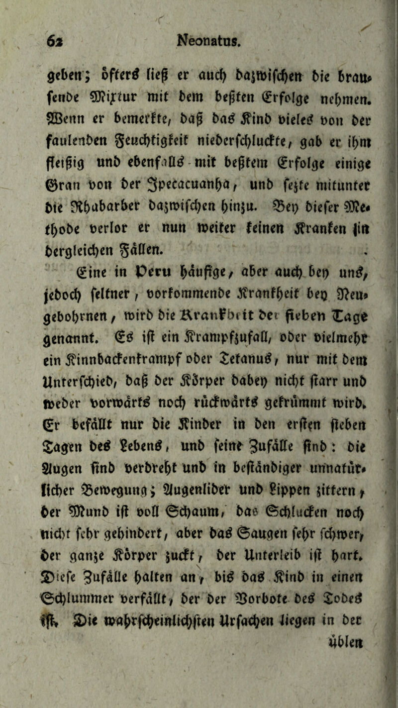geben; öftertf fiep er aud) bajwt'fcben bie brau» fenbe €0?ijrfur mit bem besten Erfolge nehmen. SBeittt er bemerfte, bap bag $inb »ieieef »ou ber fauknben Seucbtigfeif nieberfcbludte, gab er if>n? fletpig unb ebenfalls mit bepfem Erfolge einige ©ran »on ber ^Pecacuanbä r unb fejte mitunter bte JHbubarber bajwifdjen binju. 35et) biefer ?9?e« tbobe »erlor er nun Weiter feinen Äranfen Jitt bergleicben 3«ßcn* <£ine in Peru büuftge, aber aud) bei) un£, jebod) felfner, »orfommenbe Jfranfbeif bei) 3?eu» gebobrnen , wirb bie Äranfbiit bet ftebeh Sage genannt. iß ein ß’rampfjufafl, ober »ielmebt ein finnbaefenframpf ober tetanutf, nur mitbetn Unterfcbieb, bap ber Körper babet) nicbf ftarr unb Weber »orwdrtö nod) rücfroärttf gefrümmt wirb. (£r befaßt nur bte Jfinber in ben erßen fiebert Sagen be$ Sebeng, unb feine ^ufaße ßnb : bie Singen ßnb »erbrebt unb in beßänbiger unnatüt» lieber Bewegung > Slugenliber unb Sippen Jittern t ber 5Äunb iß ooß ©ä)aum» bae ©dßuefen noch Hiebt febr gebindert, aber ba$ ©äugen fef>r fdjwer, ber ganje Körper jueft, ber Unterleib iß bnrf. S)iefe 3ufaße halten an , bi$ bab $inb in einen ©d)Iummer »erfaßt , ber ber SSorbote be$ Sobed fß, S)ie wnbtfcbeiniiebften Urfadjen liegen in bet Üblen