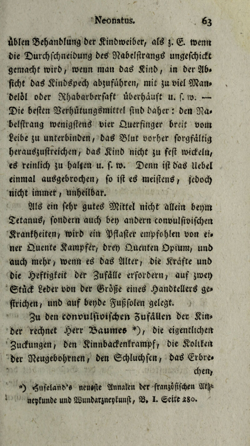 üblen 25ehanblung bet jfinbmeiber, aW $. (g. memt fcie Durchfchneibung bec! 3?abelf1rangö ungefchicft gemacht mirb, wenn mau ba£ $i«b, in £>ct* 216* ftcbt bag jfinbtfpecb ab$uführen, mit ju »iel 93?an» belol ober Dlpabarberfaft überhäuft u. f. tu. — Sie beflen 33erhütung£miftel ftnbbaher: bert 3}a» belftrang meniglfend Pier üuerfinger breit üotit Seibe §u uuterbinben, bad SMut tmrher forgfdltig herauejuftreichen, bad jfinb nicht }u feft mitfein, «3 reinlich $u ^>altfett u. f. m. ©enn ifi batf liebet einmal «ungebrochen, fo ijl e$ meinenä, jebod) nicht immer, unheilbar. 2113 ein fehr gute«? Mittel nid^t allein betont ©etanun, fonbern auch bet) anbern conuulftoifchen Äranfheiten, wirb ein 93flauer empfahl«« non ei« ner D.uenfe Dampfer, bret) üüenfen Dpiuro, unb auch mehr, men« etf baö Sitter, bie grafte unb bie bgteffigfetf ber 3ufdlle erforbetn, auf jmet> ©futf gebet* pbn ber ©rofe eiltet Jgtanbtellerö ge« (trieben, unb auf bet)be gujjfolen gelegt. $u ben conrulfioifchen Bufäüen ber Äirt« ber rechnet J£»err 23aumeo *), bie eigentlichen 3utfungen, ben Äinnbatfenframpf, bie Voltten ber SReugebohrnen, ben ©cblucbfen, baP <ürbre» dien, *) «Snfelantfe tieuafle Slnnalen ber franjbfifchen 'ITr^ • nepfunbe unb 2Bunb«rinepiunjt, SB, I. ©eite 280.