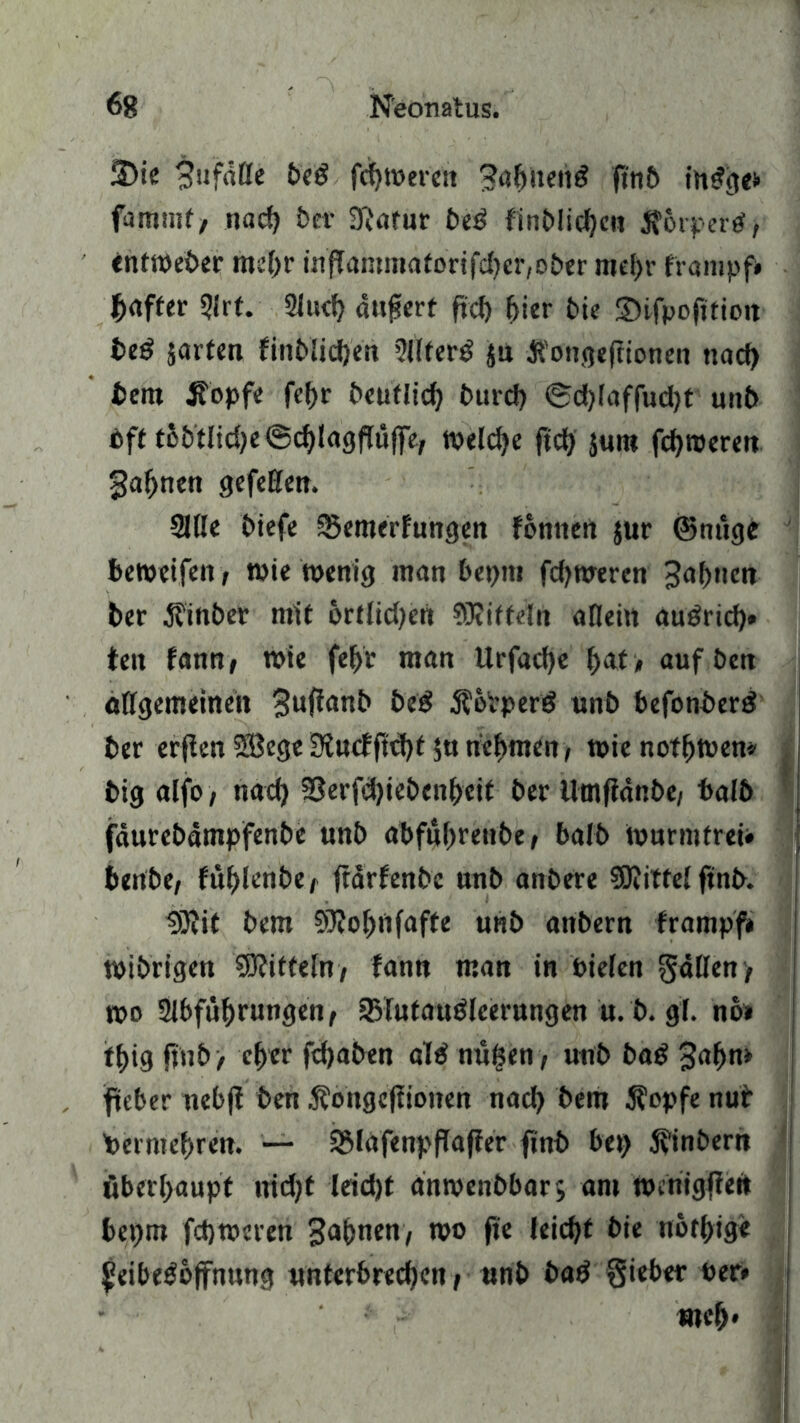 S)ie gufdtte beg fcbteeren gabiten£ fi'nb ihefge* fammf, nach bei* 3?afur be$ finblidjeu jforpertf, entweber mehr inffanm»afortfd)er,ober mehr frampf» baffer Art. Auch anfjert ftcb hier bie SHfpofifiott teö jarten finblicben Alferb ja tfongefiionen nad) bem jtopfe fef)r beuflid) burd) @d)iaffud)t unb eff fhbtlidje ©djlagftülfe, welche ftcb $um febroeren gähnen gefeEen. AUe biefe SSemerhmgen formen $ur ©mtge beteeifen, tote toenig man beprn fd^nreren Bahnen ber Jfinber mif 6rtltd)ert ^Riffeln aEein au£ricb» fett Um, wie fef>V man Urfacbe fyat > aufben oEgemeinett gufianb be£ $eVperö unb befonberö ber erjien SBege 3Jncfftd)f $u nehmen, tpie nofhteen* big alfo , nad) ?3erfcbiebenbeif bei* Utnfidnbe, halb fäutebämpfenbe unb abfuhrenbe, balb te arm fr ei» benbe, füf)lenbe, ftärfenbe unb anbere SRitfei ftnb. 3Rit bem SRobnfafte unb attbern frampf* teibrigen S0?itfeln, fantt man in Pielen $4Een, teo Abführungen, SSlufauöleerungen u. b. gf. no* ifhig ftnb > eher febaben al£ nüfsen, unb ba£ gähn» fteber nebfi ben Äongeflionen nach bem 5?opfe nur Vermehren. — SSlafenpflaffer ftnb bei) 5vinbern überhaupt tridjf leid)t anmenbbar; am ttnnigffen bepm febteeren gähnen, teo fie leidet bie nothige ^eibegoffnttng unterbrechen, unb ba£ §ieber »er* weh*