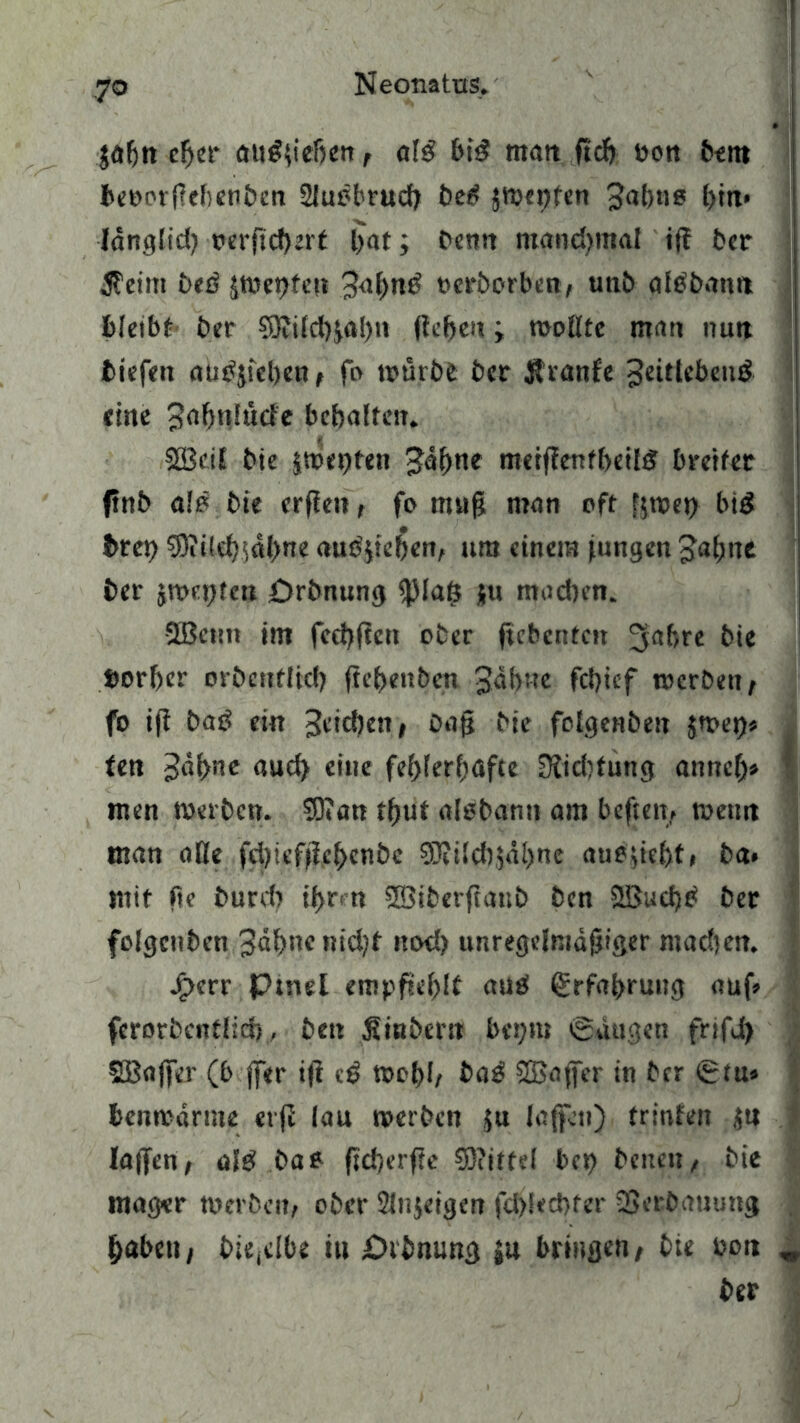 jafjn cber au£(ieben, als bid rnait fiel) non betn beorrllefienben 2Juöbrucb bet> jwebfen Jabno [)in> länglid) oerftd)ert bat; Denn mandjmal iff ber $eim £>eö jmepfen 3<i()nd tterborben, unb albbanti bletbt ber 9Kitd)$al)n (leben > wollte man nun tiefen autfjicben, fo würbe ber $ranfe Jeitlebend eine 3n^t*!ucfc behalten. SGBcit bie jweijten Jahne merjlenfbeild breiter ftnb alö bte erfien, fo mu|? man oft fjwei) btd breb 3)ii(d);dl>ne amtyeben, um einem jungen Jabtte ber jroetjfcn Drbnung <piaß ju machen. Qßeuti im fccbflett ober ftcbcntcit ^abre bie fcorber orbeuflid) ftebenben Jahne fd)ief werben, fo i(l bad ein Jcicben, Dag bie folgenbeit $web« fen Jdbne aud> eine fehlerhafte [Ridtfung annel> men Werben. 33»an tfjut alebann am heften, wenn man äße febiefjlcbenbc $0?ilcb,jdl)ne auegeht, ba» mit fte burd) ihm SSiberftattb ben SBuchtf ber folgcnbcn Jahne nicht nod) unregclmdgiger madjen. j£>crr Ptnel empfiehlt auel Erfahrung auf» ferorbcntlirf), bett jlinbern bei;nt Säugen frifd) Sßaffcr (b jfer tft cS Wohl, ba£ Sßaffer *n ber ^tUs benwdrme etfi lau werben $u laffeti) frinfen an lajfen, aiS bae fteberfie 53?ittd ber) beiten, bie mager werben, ober Slnjeigen fd)!ecbter SScrbauung haben, bie(c!be in £>rbnung ju bringen, bie bon ber