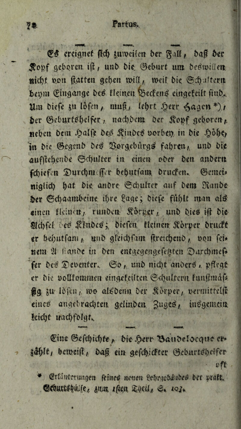 n 0ß ereignet f?d> juweHen 5er galt, baß free $opf gebpren i(i, unb bie; ®eburt tun beßwiffett. *iid)t poti ftatfen geben will, weit bic. ©d) .ultet« beynt (Eingänge beß fle.in.en \*>ecfe.nß cingefeilt ftn.fr... Um biefe ju lofen, muß., lef>rt J^etr feigen *) / frer ©cburtßfrelfer, naefrbent ber itopf geboren t, neben bem Jjalfe öeß Äittfreß ßorbet), in frie Jf)ßf)c> in bie @eg?nb beß 2>prgebnrgß fahrenunb bie auf|leb,cnfre ©cfrulter in einen ober ben anbern febiefcn Surcbro jfrr frefrntfaro. brliefen, ©emei» nigfid) \)&t bie anbre ©drufter auf bem Sianfre frer ©d)aambcine ihre ?uge; biefe ftlfrlt man alß einen fieinen, runöcn Sfurpcr,. unb fries ifl bie SJcbfef beß .fflttfreß;. friefen. fieinen Körper frrtuft er befrutfam, «nfr gl'eid)fdm ftretdjenD, non fei» wem '21 lianfre in ben entgegengefetiten ©nrcbmef» fer beß Siebenter.. ©o, unb tiicijt attfrerß» pflegt er bie öollfotnwen eingefeilten ©efruifern fanjimdf« füg ju Ifrfen, io» aißfrenn ber $brper, bennitfelfi eineß angclracljteu geiinfren Jugcß, inßgemeitt Icicbt nadjfofgt.. €int ©efefrubte , bie Jfrerr ‘öaufrefoeque er» jeH;lt, beineijl, frag ein g.efcl),icfter ©eburtßfreJfer i'ft * GMa Meningen feiltet neuen MmieBa'iSeä ber praft. ©tfHHtlft&fe« ginn j/len. «$. iojy