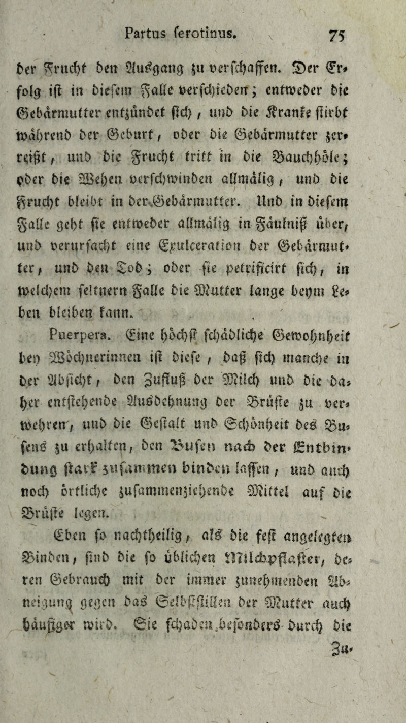 Partus ferotinus. ber Frucht ben 2lu£gang ju »erfcfjafren. ©er ©r» folg ift in biefem $alle t>erfel>ic£>err; entweder bie ©ebdrmutter enfjünbet fldj, unb bie Äranfe flirbt ft)di)renf> ber ©cburt, ober bk ©ebdrmutter $cr» reifjt , uitb bic gru^t tritt in bie 5>aud)f>öle; »ber bie SBebett »erfd)t»inben allmdlig, unb bie $rud)t bleibt in ber-.©ebdrmutter. Unb in biefern gatte gebt fte entroeber allmdlig in gdttfnif über, unb »erurfacbt eine ©pulceration ber ©ebarraut» ter, unb beu £ob; ober fte petrificirt ftd), in l»dd)em feltttem galle bie SDUitfer lange bepm ge» beu bleiben fann. Puerpera. (fine bt>d)P; fdjdblicfye ©ewobnbeif ben QSedjnerinneti ift bicfe , bafj ftd) mand)e in ber 2ibfi«bt t ben 3^«0 ber ®ild> unb bie ba» |>er cntjlebenbe 2lus'bd)nu:rg ber 3>rttfte ju »er» tt>d)ren, unb bie ©eftalt unb ©dfbnbeit bei QJn« fette ju erhalten, ben laufen nneb ber lEntbm* bung (Uv? jufamtnen bin ben Safen , unb autft nocl) ortlidje jufammenjicbenbe Mittel auf bie S>rüfte legen. (£bcn fo nad)fl)eiltg, ati bie fef! angelegten SMnbcn, ftttb bie fo üblichen t)?ildb.pf!after, be» ren ©ebraueö mit ber immer jtmebmenben 51b» neigttng gegen bai &elbfißiüm ber ?Ö?utfer auch bdufjger wirb. 6ie fdjaöeajjefenberä burefy bie 3«»
