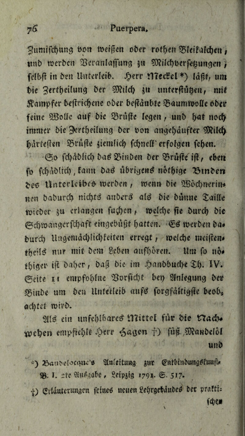 f umifd)ttng »on weiten ober rofbeit 25feifafcf)en, ttnb werben SBeranlaffung $n ?0?iId)ßerfe£ungen , felbf? in ben Unterleib. Sperr flfed’cl *) (afify um bie 3*rtt>ei!un3 öer $u unterfingen, mit Stampfer betriebene ober befldubfe iBaumwoße ober feine SBolfc auf bie Sßrufie (egen, unb f>at nod) immer bie ^ertbeilung ber oon angef>dufter 3Rild> bdvfejlen prüfte jiemfic^ fd)nett'erfolgen feben. •@o fd)dblid) ba# SBinben ber 35rnffe ift/ eben fo fd)db(id), fann ba# übrigen# nötige Stoben bes Unterleibes werben , wenn bie 5Böd>nerin* nen baburd) nid>t3 anher# al# bie bünne Saille toiebec äu erlangen fud?cn t welche fte burd) bie 0d)tt>angerfd)aft eingebüfjt butten. ®# werben ba< burd) Ungemdd)Iiä)feiten erregt, welche weiften* tfjeüt? nur mit bem ßeben aufbbren. Hm fo 116* ffjigcr ift bal)cr, bafj bie im Spanbbud)e 21). IV. 0eite n empfobfne <8orftd)t bet) 2inlegnng ber sginbe um beu Unfefleib auf# forgfdlfigfte beob* ad)fet wirb. 2U# ein unfehlbare# ttlittcl für bie Hach« %vcl?en empfiehlt- 4>ere ^agen f) füß./3)iORbe!bl unb *) 23«i^e(>>ct>iu’fl Einfettung jur <gnfbtnbmnj^fuii|l/ <8- J. -tt Kufgabe , Setpjtg '79*- ©• 5*7* a) Erläuterungen feinet neuen Seljrgc&dufce# ber pratti: W*