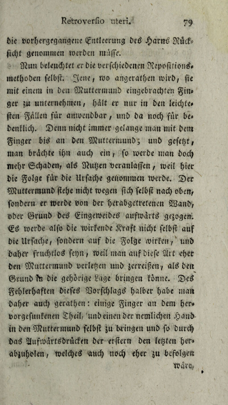 feie oorhergegangeue (Entleerung bed Jftarne Stück fid)t genommen »erben muffe. 3tun beleudjfet er bie oerfdjiebenen Stepofi'fiond« methoben felbjt. Seite, »o angerafhen mirb, fie mit einem in ben SJtuttcrinunb eittgebracbfen gitt» ger ju unternehmen, halt er nur in beit leidjfe* ffcn fallen für aittoenbbar, unb ba noch für be» benflid). Senn nicht immer gelange man mit bet« ginger bid an ben 3J?u'tt«rmunb$ unb gefegt, man brächte ihn aud) ein, fo »erbe man bod) mehr 6d)aben, ald Stufen neranlajfen, »eil hier bie golge für bie llrfache genommen »erbe. Ser 3Jtuftermunb jtehe nid)t »egen ftch felbjt nad) oben, fonbern er »erbe eon ber berabgetretenen SSBanb, ober ©runb bed <£inge»eibed aufmärtd gezogen. <Ed »erbe alfo bie wirfenbe $raft nicht felbff auf bieUrfadje, fonbern auf bie golge rnirfen ,' unb baber frud)t!od fepn , »eil man auf biefe 2irt eher ben SÖtuftermunb oerlefteit unb jerreifen, ald ben ©runb fn bie gehörige fiage bringen fonne. Sed gehlerhaften biefed 23orfd)lagd fjalber habe man baher aud) geraffen: einige ginger an bem her* öorgefuufenen £he*h 'unbeinen ber nemlidjen Jpanb- in ben Sftuttermunb felbjt ju bringen unb fo burcb bad 21uf»ärtdbrücf'en ber erfiern ben lebten fyer* abjuholen, »etdjed aud) noch eher $u befolgen »4re>