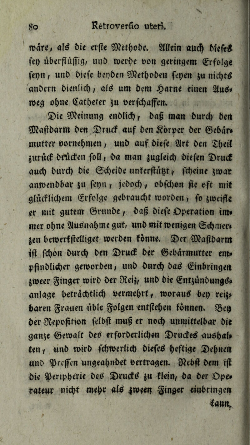 »dre, oM bie erfie 50?ct^o5e. 2IBein aud) biefed fei) überflü(fig, mit) »erbe t>on geringem Erfolge fet)n i unt> tiefe bepben 93?etf)oben ferjen $u nid)t^ anbern bienfid), old um bem Jf>arne einen 2t«d< »eg ohne Eatbefer $u »erfcbaffem ©ie Meinung enblid), baf man burd) ben sföafibarm ben ©ru<f auf ben Äorjper ber ©ebär* mutter öornebmett , unb auf biefe 21rf ben £f)eif jurucf brucfen foB, ba man jugleid) biefen ©rucE aud) burd) bie @d)eibe unterftu^t ? fcheine j»ar an»eitbbar ju fepn , febod), obfcbon fte oft mit glüiflidjent Erfolge gebraucht »orbeu> fo jtocifle er mit gutem ©runbe, bafi biefe Operation int» mcr ohne 2ludnab»iK gut unb mit»enigen ©ctymer* jen be»erffrcfliget »erben fönne. ©er SSftafibarm tff fd)on burd) ben ©ru<f ber ©ebdrmutfer ent» pffnblid)er geworben, unb burd) bad Einbringen j»eer ginger »irb ber 9ieijf unb bie Enfjunbungd» atilage beträchtlich oermebrt, »oraud bei) reij» baren grauen üble golgen entfielen fonnen. 55et) ber Slepoftfion felbjt mufj er noch unmittelbar bie ganje ©e»alt beo erforberlidjen ©rncFed audbal» ten t unb »irb fd)»erlid) biefed heftige ©ebnen unb ^rcfen ungeahndet »ertragen. SRebfi bem iff bie i|)eripberie bed ©ruefd ju flcitty ba ber Ope» rateur nicht mehr «fd 4»eetj ginger einbrtngen lanrt.