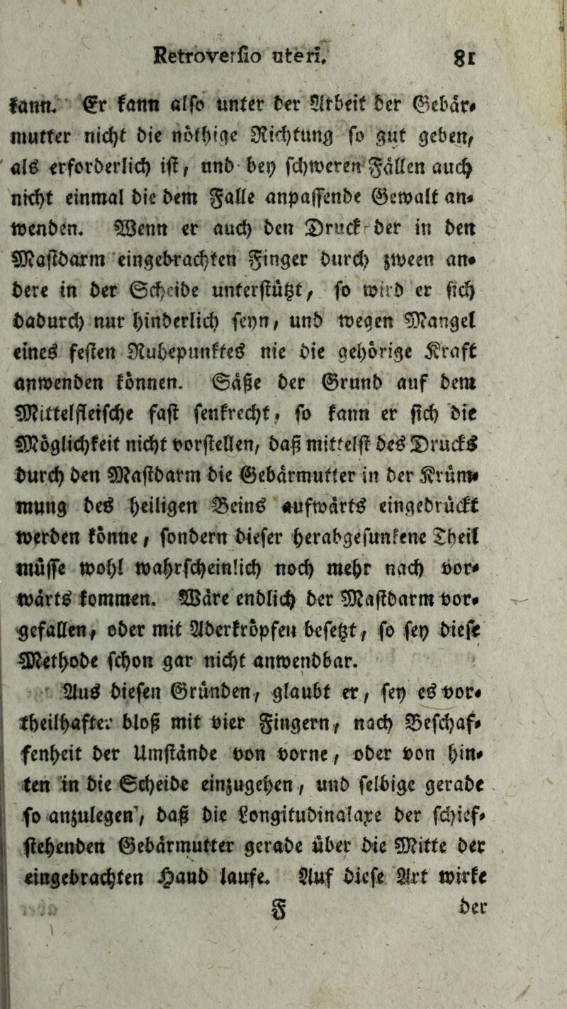 fann. <?r fann alfo unter ber Slrbeif feer ©ebdr* mutter nid)t bie notbiae 3ii<htung fo gut geben, alcS erforöerlicf) iff, unb bet; fcbtoeren gdtten auch nicht einmal bie bem gatte anpaffenbe ©etoalf an* toenben. CSSenn er aud) bcn 2)r«cE ber in ben SRafibarm eingebrachten ginger burd? stpeen an* bere in ber @d)cibe unterflögt, fo toirb er fiel) baburch nur binberlid? fepn, unb wegen fanget etne$ feilen Slubepunfteg nie bie gehörige $raft anwenben fonnen. @d£e ber ©runb auf bem tDlitteffletfche fafi fenfrecht • fo fann er ftcf) bie fO?6glid)feit nicht porfletten, baff mittelfl beö 3)rucf£ burd) ben SOIaflbarm bie ©ebarmufter in ber S?vum* mung bed bdligen !5ein$ auftoärfd eingebrudf werben fonne, fonbern biefer herabgefunfene Sbetf muffe wohl waf>rfd)ein!id) noch mehr nad) oor* tpörttf fontmen. SBare enblich ber UKafibarm oor* gefallen, ober mit 2lbcrfröpfen befegt, fo fep biefe SJlethobe fchon gar nicht amoenbbar. 2lud biefen ©runben, glaubt er , feg cd Pot* tbeilhaffer blofs mit Pier gingern, nach SSefdjaf* fenheit ber Umftdnbe pon porne, ober Pon f>in* ten in bie ©d)eibe einjugehen, unb felbige gerabe fo anjulegen1, baff bie gongitubinaiape ber fd>ief* fiehenben ©ebdrmutter gerabe über bie SJIitfe bet eiugebrachten $aub laufe. Stuf biefe 2W wirf« § ber