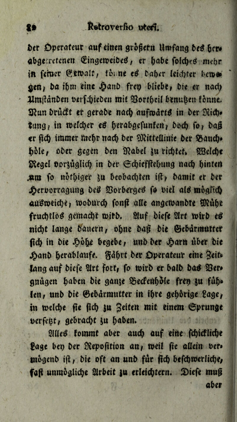 8# Ibatroverfio vrteri. ber Öperofeur auf einen großefti Umfang bed 6er# abgetretenen <£inge»eibed, er l;abe fold)<d mehr in ferner (?S»aIt, föitne ed baher leichter bc»e* gen, ba i&m eine Jganb frep bliebe» bie er nadj itmjfänben öerfchieben mit SSorthcil b'enu|eu fcnne. SRun brüift er geräbe nad) duftoärfd in ber Siich» tung i in welcher ed htrabgefunfcn, hoch fo, baß <r ftd) immer mehr nach ber 9)iitfeflime ber Stauch* hole, ober gegen ben Sftabel Ju richtet» 2BeId>e Siegel eorjuglid) in ber <3cfjtcffter>utig nach Ijinfcrt „«ro fo notiger &n beobachten i|t, bamit et ber jf>eroorragung beit 23orberged fo toiel ald möglich atfdweiche, Wobürd) fonß alle angcWanbte SDiuhe frudjtlbd gemacht wirb. Stuf biefe 2Irf wirb ed nicht lange bauern, ohne büß bie ©ebdrmütter (ich in bie .^öfje begebe, unb ber £arn über bie j£>anb herablattfe. gdhrt ber Operateur eine 3«if* lang auf biefe 9Jrt fort, fo wirb er halb bad 93er* gnugen haben bie ganje SBecFcft^Mc frep ju füh* len, unb bie ©ebdrrautter in ihre gehörige Sage, in welche fte ßd) ju feiten mit einem ©prunfle »erfe§t, gebraut ju haben. 2IHed fomrat aber and) auf eine fdjicfliche Sage bep ber Siepofttion an, »eil fte allein Per» otbgenb iß, bie oft an unb für ßd) befd)»erliche, faß unmögliche Arbeit ju erleichtern. SDiefe muß aber