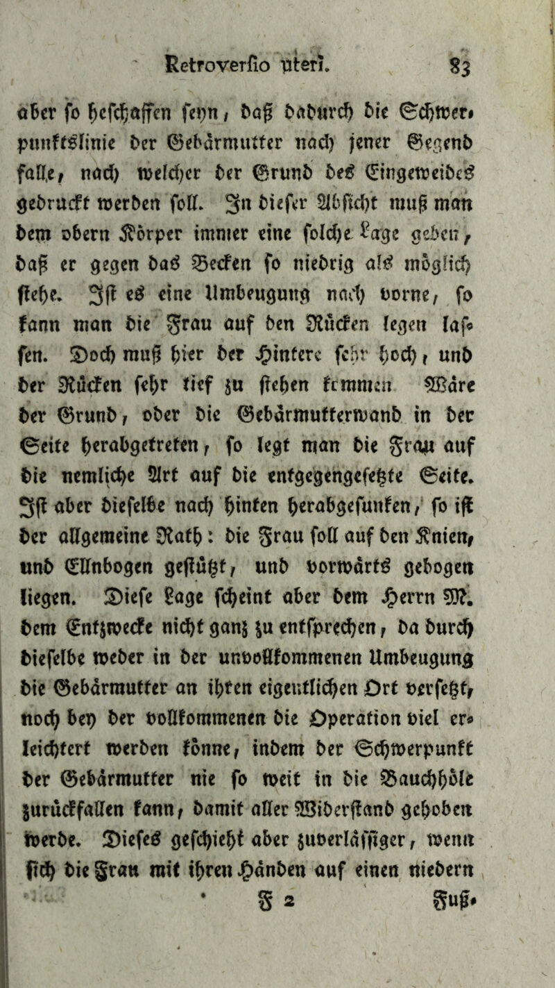 ober fo f>cfdj8ffcn feijtt / bap baburcf) bie ©chwer* punffßlinie Per ©ebärmutter nad) jener ©egenb falle/ nad) weld)er ber ©runb beg (SingeweibeS gebt ueff »erben foll. 3n biefer äbjtch’t raup mmt bem obern Körper immer eine foldje £age geben, bap er gegen baö Werfen fo niebrig als* möglich fiepe. 3fi e£ eine Umbeugung nad) borne, fo fann man bie grau auf ben Slucfen (egen laf« fen. S5odb mup hier &<* Hintere fchr pod) f unb ber SKifcEen fepr lief ja fiepen feramen SBdre ber ©runb, ober bie ©ebarmutferwanb in ber (Seite b«rabgetrefen , fo legt man bie grau auf bie nemliche 2lrt auf bie entgegengefepte ©eite. 3ft aber biefelbe nad) ^tnfen perabgefunfen, fo ijl ber allgemeine Dtatp: bie grau fall auf ben $nien, unb (Slfnbogen geflößt, unb porwärtS gebogen liegen. S)iefe Sage fepeint aber bem Jberrn 50?. bem €ntjwecfe nic^t ganj $u entfpredjcn , ba burefy biefelbe Weber in ber uneoßfomntenen Umbeugung bie ©ebärmutter an ibteu eigentlichen Ort »erfegt, noch PoQfommenen bie Operation oiel er« leichtert werben fönne, inbem ber ©djwerpunft ber ©ebärmutter nie fo weit in bie ©auchhole jurueffaßen fann, bamit aller SSiberjfanb gehoben werbe. 2)iefeS gefepiept aber jueerläfjiger, wenn fiep bie grau mit ihren Jjbänben auf einen Webern 8 2 gup.