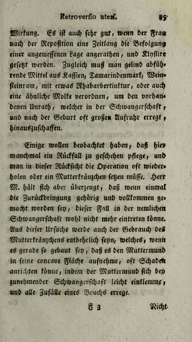 Sßirfung. (£ö ijt aud> fe^r gttf( ttenn ber $ra» uad) ber Sfepofifion ein« Jeitlang bie 95efolgunj> einer angemejfencn 2age angeratf>en , unb Älpflire gefe|f »erben. 3«gkic^ raufj matt gelinb abfü(>* renbe Wittel auß Rafften# Samarinbenmarf, 2Bem» ffeinram, mit et»a£ 9l&abarbertinftur, ober aud> eine ähnliche SDWfe oerorbnen, um ben »orljan* beneti llnratf», metdjcr in ber @d)»angerfd)aff r unb nacf) ber ©eburt oft grofjeu Slufrubr erregt , f>inau$jufd7 affen. ©mige »ollen beobachtet haben, bajl f)ie* manchmal ein Siucffatl $u gefcfyeben pflege, unb man in biefer 3tüeffid)t bie Operation oft wieber# holen ober ein ?DJutterfräu}chen fe|en muffe. £err W. hält ftd? aber überzeugt, baft wenn einmal bie Jurucfbringung gehörig unb »oKfommen ge» macht »erben fep, biefer $aß in ber nemlichett @eb»angerfd)aft »ol)l nid)t mehr einfrefen fenne. 91u£ biefer Urfad)e »erbe aud) ber ©ebraud) be$ 9Ü?utterfrän$d)en£ entbehrlich fepn, »e!d)e$, »entt eß gerabe fo gebaut fep, bafj ed ben 9)?iittermunb in feine concaoe gleiche aufnehme, oft ©djabeft anricfyten fönne, inbem ber Sttuttermunb ftd) bef) §unei>menber @ch»angerfcbaft leicht einflentme, unb alle Jufäße eines? s&ruchd errege.