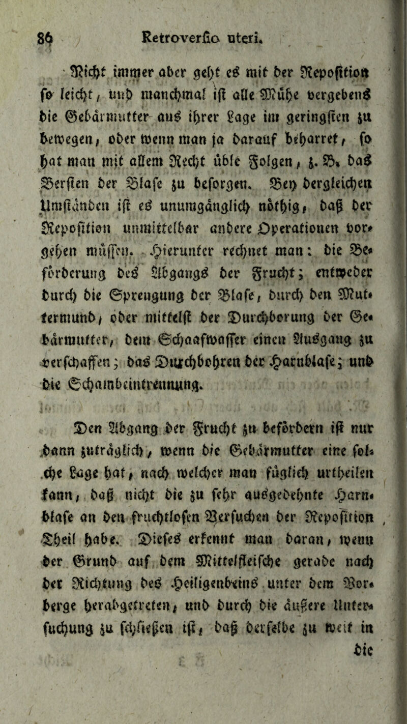SJicbt immer aber gebt eS mit ber SRepoftfio« fa leicht, uub manchmal ifi aBe SJJü^e »ergebend bie ©ebarmutter au£ ihrer f?age im geringftcn itt bewegen* ober Wenn man ja baraitf beharret* fo bat man mit aßent 9ied/f übfc folgen * j. 23» baS Werften ber ^lafe jn beforgen. S5et> berglekben tlmfldnben iji ed unumganglid) notbig* bag bet SJepofttion unmittelbar «nbere Operationen oor« geben muffen, hierunter rechnet man: bie 23e* forbcruitg bcd Slbgangd ber §rnd)f; entmcber burd) bie ©preugung ber SMafe, burd> ben $0?ut» termunb* ober ntiffelft ber 2)urd)borung ber ©e« bdrniuffer, beut ©d)aaf»affer einen 2fudgattg $u «erfcpaffen ; bad SUtfcbbobren ber £arnblafe; unb bie ©cbambcintremumg. S)en Abgang ber ^rud)t &tt beferbetn ifi nur ,bann &utrdg(ich, wenn bie ©ebdraufter eine fol« cfye ßage bat t nad> »eld)cr man füglich urteilen lann, bag nicht bie $u febr audgebebnfe 4>am« blafe an ben fhtebtlofen 3|erfud)e« ber Sfcpofition , Sbeil habe. S>iefed ernennt man boran* tpenn ber ©runb auf bem SJJittelfletfcbe gerabc nad) bet 0tid)ttnig beb .§eiligenbeind unter bcm ?8or« berge berabgetrcten* uttb burd) bie dugere Unter« fucfyung ju fd;fiegcn tft* bag berfetbe ju »eit in bie