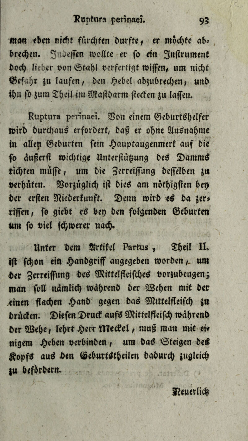 Ruptura perinae?. 9? man eben nicht funkten burffe, er mochte ab* treten. ^nbeffen weifte er fo ein 3n<lrument bod> fieber »on ©ta^l ocrferttgf wiffen, um nicht ©efafjr §u laufen, ben Jeebel abjubrecfyen, unb if>n fo jum S^eil im 3D?ajibarm flecfen ju laffen. Ruptura pptinaei. 2Son einem <33eb«rtöf)elfec ttirb burdwub erforberf/ bajj er oftne 2lubnabme in aDejt ©eburfen fein Jjpauptaugenmerf auf bie fo äufjerfi »icbfig« Unterfiüfcung beb Sammb tiefen muffe, um bie 3trreiffung beffelben jti »erbäten. 93or$üglicf) ifi bieb am noffjigfien bei) ber erfien SRieberfunft. Setm wirb <b ba jer» riffen, fo giebt eb bep ben foigenben ©eburfen »m fo Diel fernerer nach» Unter bem Strtifef Partus , $&eil H. tji fct,on ein J£>anbgriff angegeben worben,, um ber ^erreifftmg beb SDiitteEfieifcbeb »oriubeugen; man fott ttdmltcf) toä&renb ber 3Be&en mit ber .einen fiac&en £anb gegen bab 9Rtftelfleifcf) ju brücfen. Siefen Srucf aufb SRittelffeifd) wabrenb ber 5ßet>e, le&rt jperr niecfel, nutf? man mit ei« ntgem Jf>eben »erbinben, um bab ©feigen beb Äopfb aub ben ©eburtbt&eikn baburch sugleich $u bef&rbern. I?<tterltc|
