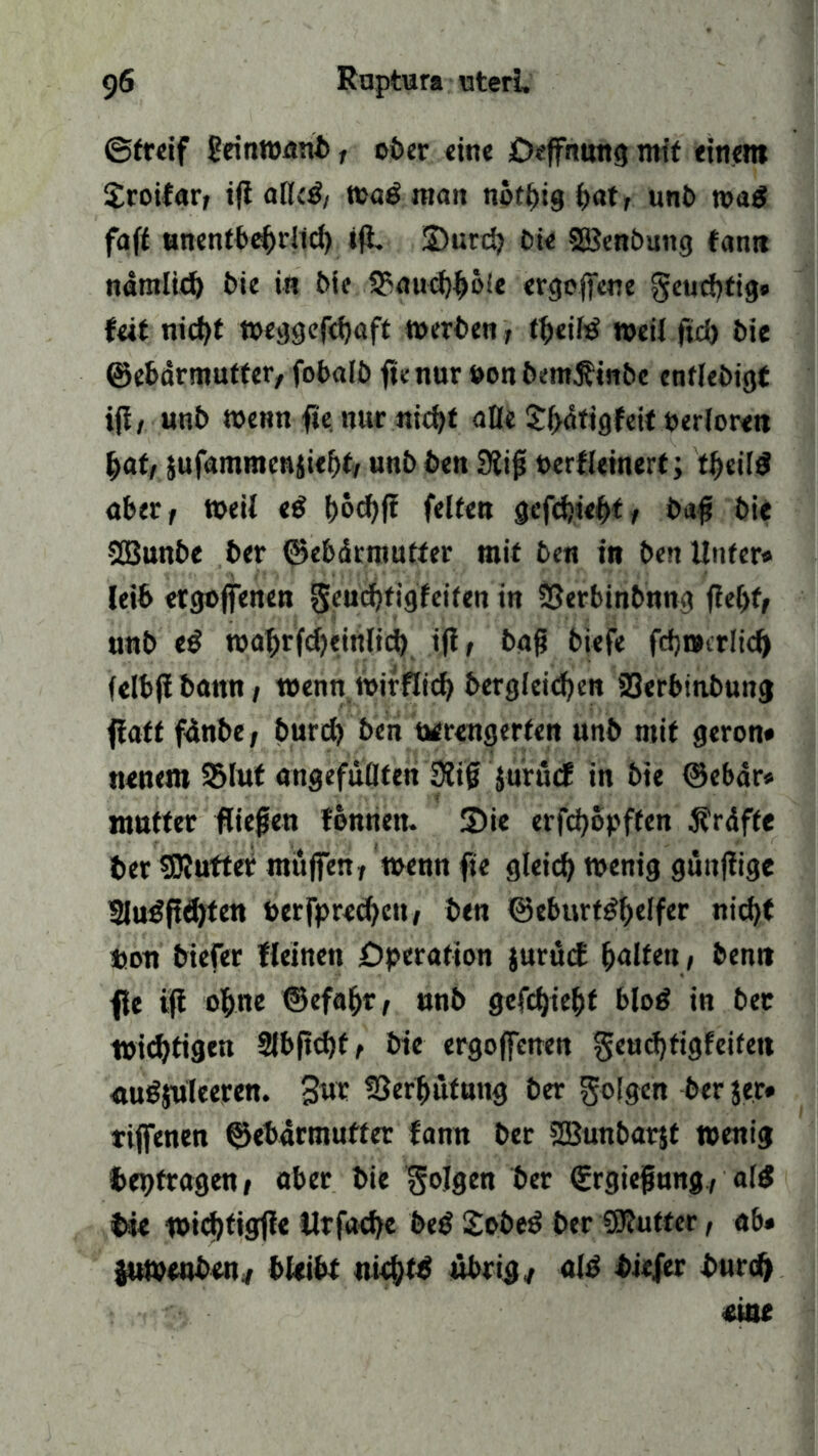 ©freif £einwnnb, ober eine öeffnung mit einem Sroifar, i(i alleg, wa^nmit nothig C>at r unb wag faft unentbehrtid) tfi. üDutch bie 2ßenbung fann nämlich bie in bic 3?auchböie ergebene geuchtig» feit nicht weggefdjaft werben, theifg weil ftd) bie Gebärmutter, fobalb ficnur »onbem^inbc enflebigt iff z unb wenn fie nur nicht äße £hdtigfeit oerlore» bat, jufammen$ief)t, unb ben SÄiß oerfleinert; tßeilg aber, weil eg bocbfi feite» gefchiebt, baß bie SJBunbe ber Gebärmutter mit ben in ben Unter* leib etgoffenen geucbfigfeifen in 33erbinbnng flef)f, unb eg wat>rfd)einlict) iß, baß biefe fch»trlid) felbjibanu, wenn wirflich berglei<ben 23erbinbung flatt fünbe, burd) ben uerengerten unb mit geron* neuem Glut angefüllten 3liß jurücf in bie Gebär* mutter fließen fonnen. 5>ie erfdjopffen Kräfte ber SRutter muffen, wennfie gleich wenig gunfiige 2lugftd)fen besprechen, ben Geburtghelfer nicht ton biefer fleinen Operation jurucf Ralfen, ben» fle ifi ohne Gefafjr, unb gefchiebt blog in ber wichtigen 2lbftd)f, bie ergoflcnen geuchtigfeifen «ugjüleeren. Sur Verhütung ber folgen ber $er* tifienen Gebärmutter fann ber 2Bunbar$t wenig bet)tragen, aber bie folgen ber (Ergießung, a(g bie wichtigfie Urfache beg Sobeg ber SRutter, ab* juwenben, bleibt nichts übrig, alg biefer burch