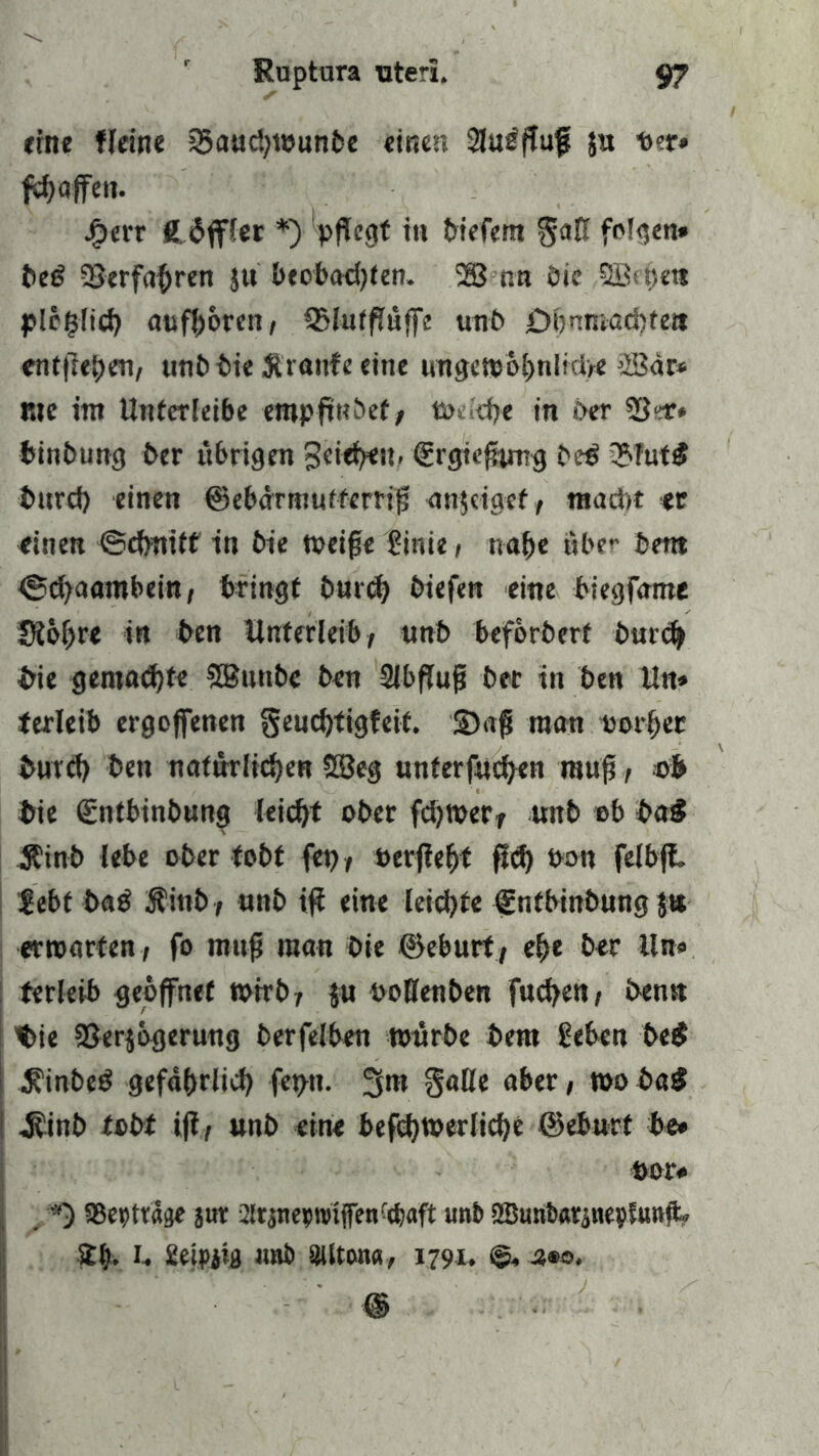 ehre fleine ©audjwunbe «inen Slu^ffuf ja tt?r» fcOoffe». Jg>et*r Hüffler *) pfTegt tu biefem gü0 folgen» be£ Verfahren ju beobachten. 23 nn Die plcplicb aufboren, QMuffTüffc unb £>f)nmad)fett entfielen/ uni? bie Traufe eine nngensöbnlidre 23dr* r.tc im Untcrleibe erapfwbet > Wtidje in Oer 53^* binbung ber übrigen geiebeu. Srgicptmg bed ©fut$ burcf) einen ©ebartnuffemp anjeigef, ntadtt er einen ©dmtff in bie weipe ginie, nabe aber bent ©d^aambein, bringt bnrd) biefen eine biegfame Siobre in ben Unterleib, unb beforberf bureb bie gemachte SButtbc ben 9lbßup bet in ben Un» terleib ergoffenen genebtigfeit. 3)ap man iwrber burd) bett natürlichen 28eg unferfneben raup, ob bie (gntbinbung leicht ober febwerr unb ob baS Äinb lebe ober tobt fep, »erjtebf ftd) non felbft. gebt ba£ Äinb, unb ip eine leichte fnfbinbung $ts erwarten, fo raup man bie ©eburt, ebe ber Un« terleib geöffnet wirb; $u ooHenben fueben, ben« t>ie 23er$6gerung berfelben würbe bera geben be$ $inbed gefährlich fetju- 3m §aße aber, wo baS I j?inb tobt iß, unb eine befcbwerlicbe ©eburt be* oor# *) SBepträge jur JJrsnerwifen-cbaft unb SButibarptepSuttp» 21). I. getpjig imb Sillton«, 1791, 4®o,