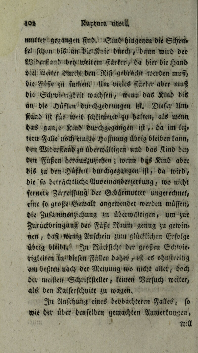 •104 Ruptnra Uteri mutter gegangen fttib. ©inb hingegen t>fe ©cfyetr« lei fcgon big ott biente burd), bämt wirb ber fS$\bcc$mb bet) Weitem (färfer, ba l^ier t>ie jg>ant> biel weiter .ifitfebPben 9tijj gebracht werben muff, biei?ü#e 51» f«d>en. Um oieieg fiarfer aber muß bie ©cbmierigfeit n>ad>fett / wenn bag jftnb big <m bie duften burebgebrungett iß. SDiefee Um* fianb ift für Weit fcblininter 51t Raiten, alg wenn bag gan;e Ätnb burebgegangen iff, » ba im le$* fern §aße netb einige Jjjcffnung übrig bleiben fann* beit 3ßiberftanb jn überwältigen uttb bag $inb bei) bett güfjen bcräugjuveben; wenn bgg $inb aber big $u bett jF>iiffertf burebgegangen ift, ba wirb, bie fo bctrdd)flid)e Qlugeinattberjerrung, wo nid)t fernere ^erreijfuttg ber ©ebärmufter ungerechnet, eine fo große- gemalt angetuenbet werben muffen, bie 5ufammedjief>ung ju überwältigen, um jur gurüefbringung ber Süße 3taum genug $u gewin» neu , baß wenig 2lnfd)cin 5um gfücflichen (Erfolge übrig bleibt/* !gn Dtucfftcfjt ber großen ©cbwie. tigfeiten in' biefen fallen hoherift eg cf>nfireifig ont beßten nad> ber Meinung wo nicht aller, bod) ber meinen €kt>riff(ieller, feinen vBerfud) weiter/ alg bett Äatferfcbtnft ju wagen. 3« ?lafcf)uüg eiiteg beobadjteten $afleg, fo wie ber über benfeiben gemalten ^umetfuogen, ' Witt