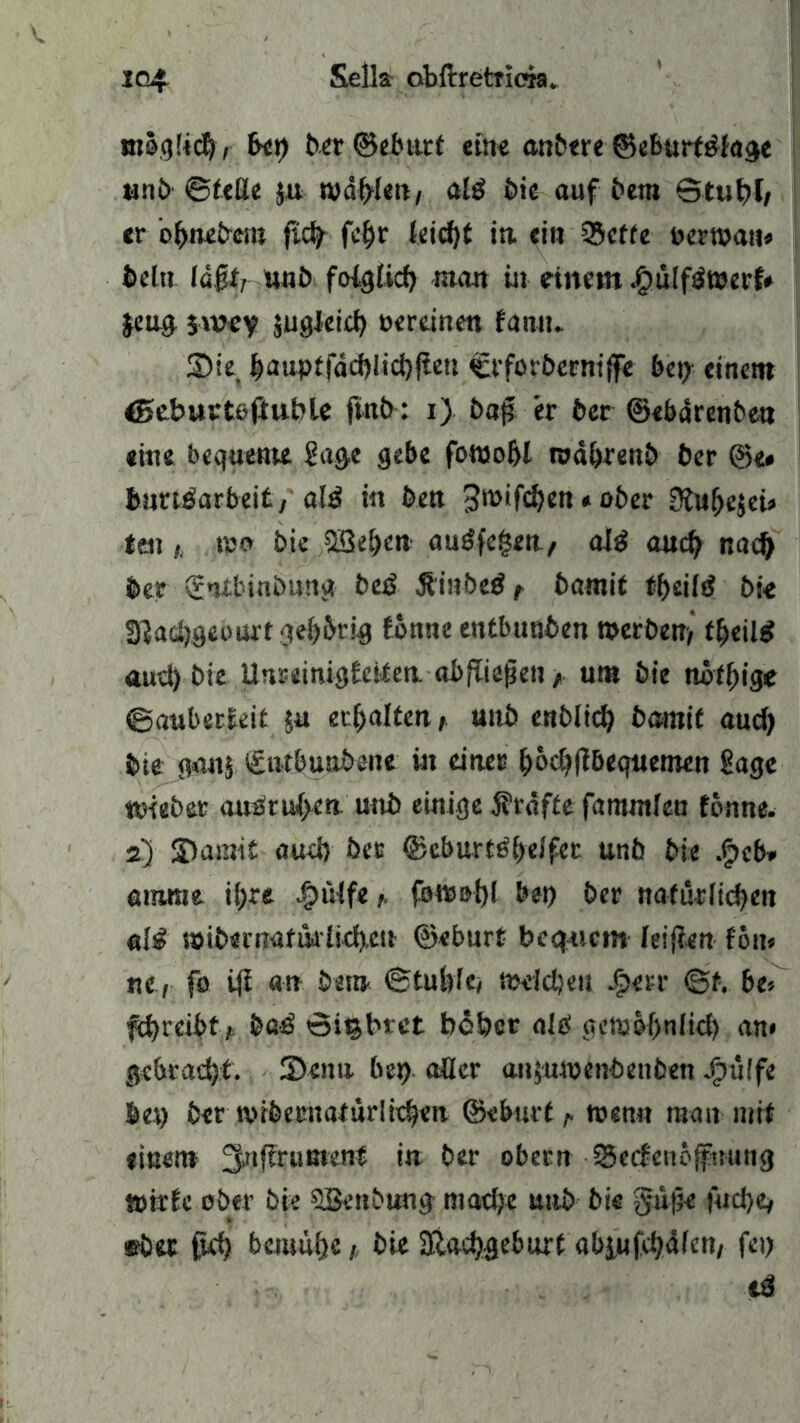 mocjüc^, bei) txrr ©ebttti etne anbere ©eburtöiage unb ©teße ju wallen, al$ bie auf bera ©tuf)E, «r ofruebem fid) fe£)r kid)t in ein Q3cffe oerwati* beltt läßt, unb folg lief) man in einem $ülfetoerf* §eug jwey äugleid) oereinen fantt. S5ie J)auptfad)lid)jEe» Ct'forberntjfe bet) einem <5eburtojiuble fttib: i) ba# er btt ©ebdrenbea «ine bequeme Sage gebe fotuofjl roabrenb ber ©e* fenrtJatbdt/ald in ben «ober 0ftt(jejei® ten}. mo bic SBe&en guäfegett./ aJ£ and) nadj ber (fnibinbung beß Äinbed t batnit t&eiiä bie Sftadjgeburt geistig Eonneentbusben werben, tfyeilß aud) bie UnrdnigEcifen. abfüefjen /. um bie mtfyige ©auberEeit ja erhaltenunb enblid) barnit and) bie ganj tSutbunbene in duer &od?flbequemen Sage ttdeber an£ru{>en uttb einige Ärdfte famntfen tonne. 2.) S)amit aud) ber ©eburt#dfet unb bie .f>cb» amrae ii)re |)tHfeforc»t>l bet) ber nafurlidjen alß wibernafiklid).c!t ©eburt bequem feijien Fon® nt, fo i|E an bet» ©tubfe, mddjeu Jfperr ©f. bt> fd>reibf, baß ©itjbret beber alb getub^ulid) an* gebracht. Senn bet) aüer anjuwenbenben Jgtüffe bet) ber tvibetmaturlidjen ©eburt r wenn matt mit «inen» 3>t,ftruBU’n* *n ber ober» ©ecfenoffuuttg tpirEc ober bie SBenbung mad}« unb bie $u|5« fudje, eba ftd) bemühe / bie Siacfygeburt abiMfdjäfen, fei) iß