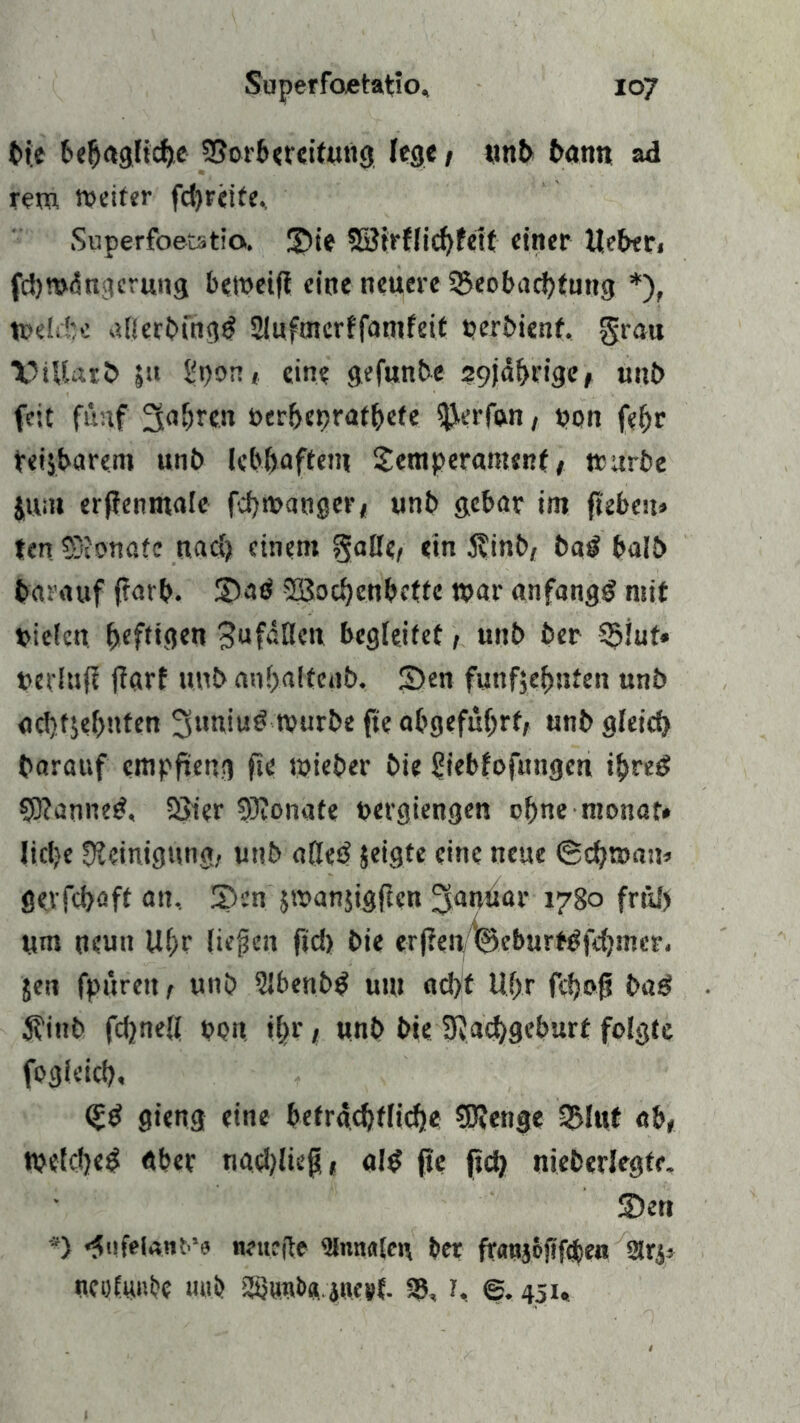 bie behagliche Borbereitung lege, unb bann ad rem weiter fd)reife, Superfoetatio. ©te Söirflichfett einer Ueberi fd)«>ängcrung betoeifi eine neuere Beobachtung *), Welche atterbüig^ 3luftnerffamfeif perbienf. grau TUUarb ju hpon, eine gefunbe 29jährige, unb feit fünf fahren verbeprathcfe tfjerfwi, uon fef;r heizbarem unb lebhaftem Temperament, mürbe jum erfienmale fchwanger, unb gebar im fteben» ten SDionafc nach einem gatte, ein $inb, ba£ halb darauf frarb- ©atf SBochcnbctte mar anfangs mit vielen fjefttejen ^ufätten begleitet, unb ber Blut» perlufl jiarf unb anhaltenb. ©en fünfzehnten unb achtzehnten 3uniu£ tvurbe fte abgeführf, unb gleich barauf empfieng fie wieber bie ^iebfofungen ihre£ CD?anne£, Bier Monate vergangen ohne monat» liclje Steinigung, unb alletf Zeigte eine neue ©ebroau* gevfehaft an, ©en jwanjigftcn ^anüar 1780 früh ym neun U(>r liefen ftd) bie erffen '©ebnrt^fdjnn-r. Jen fpürett, unb ?lbenb$ um ad)t Uhr fchof? baö 5?inb fdjnell von ihr / «nb bie SRachgeburt folgte fogleich, (Z& gieng eine beträchtliche SDtenge Blut ab, mefcheS «ber nachliep, al$ fie (ich nieberlegfe. ©en ') «^iifelant’e neuefte ber fratyojtfcben 2lrj; neofimbc mib ttöuitb« iuetf. B, h e. 451«