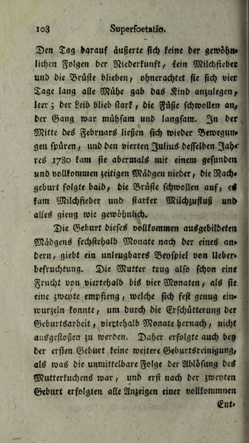 2)en Sag barauf dufierte fid) feine ber gewbfjn* Iid)ert golgen ber 9}teberfunft, fein 93?ilcbftebec unb bie tröffe blieben t oljnerad)tet fte fid) bier Sage lang alle $0?ul>e gab ba$ $inb anjnlegeu/ leer; ber Seib blieb darf, bie gifte fcf>n?e>Qetr an/ ber ©ang war mübfam unb langfam. 511 ber <. ©Jiffe be£ gebruarg ließen fid) wieber ^eweguit» geu fpuren t unb ben bierten 3:ttliu& befltelben 3al)r veß 1780 fatn fte abermals mit einem gefunben unb bcllfommen jeitigen 95?dbgen nieber, bie Sftad)# gebürt folgte baib/ bie ©rufie fdjwoßen auf, ei fam 5.!ftild)fteber unb fiarfer 9Kild)SufJufj unb alleö gieng wie gewoßniid). 3)ie ©eburt biefetf boßfommett au^gebifbeten SDJdbgenö fed>fiel>alb Monate nad) ber eines an» bern, giebt ein unleugbare^ 53ei)fpief bon lieber» befrud)tung. S>ic SRutter trug alfo fd)on eine . grucfyt bon bierteßalb bi$ bier SJbonaten, alö fte eine jwentc empfteng, welche fid) fefi genug ein» tburjeln fonnfe, um burd) bie Srfd)üfterung ber ©cburtöarbeit / biertel>alb SRonate bernad) , nid)t anggefloften $u werben. £)af)er erfolgte and) bei? ber erjfen ©ebnrt feine weitere ©eburfgreinigung/ al£ wag bie unmittelbare golge ber SlWöfung bcg 5JiUtterfud)emJ war, unb erft nacf) ber jwepfen ©eburt erfolgten aße 2lnseigen einer eollfommnen €nt»