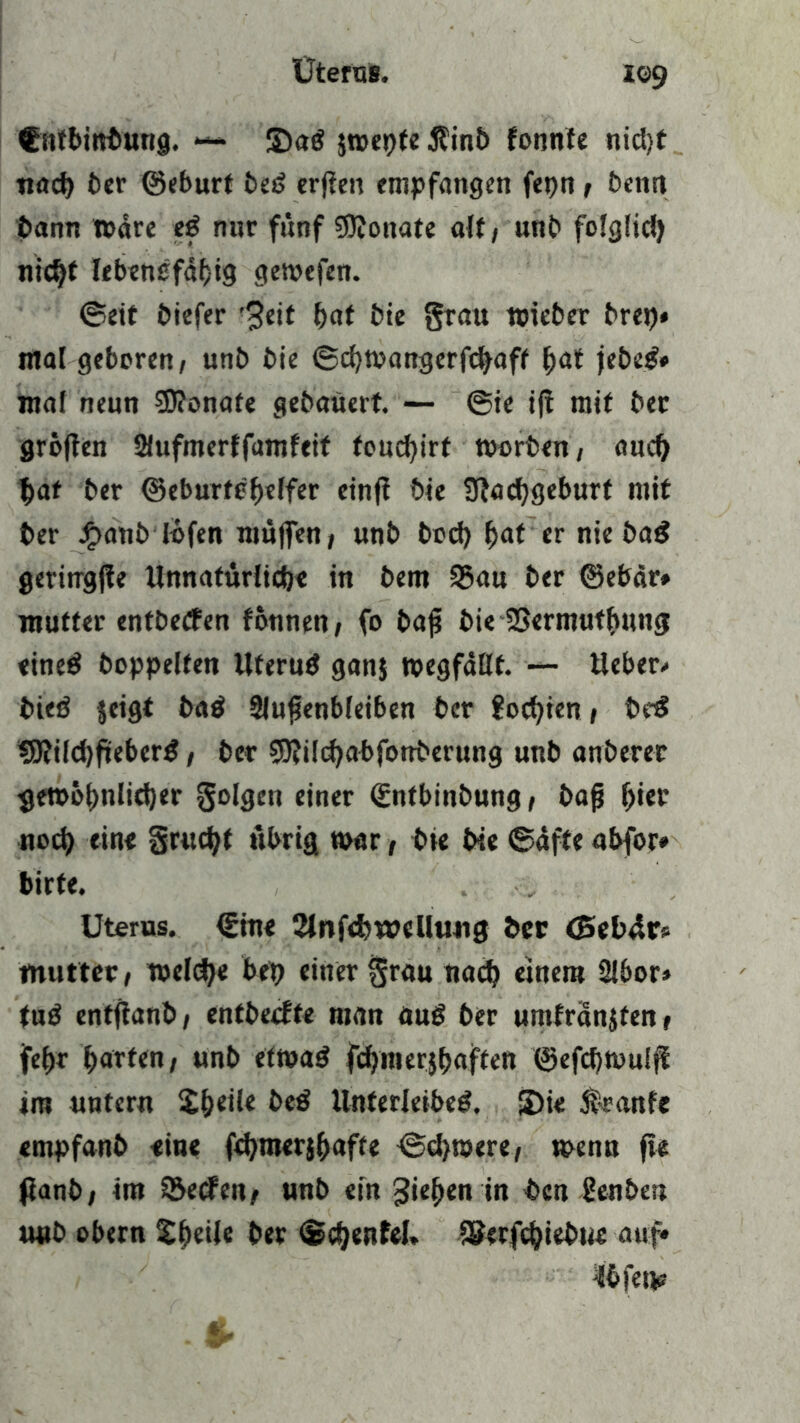 i©9 Cntbinbung. — 2)ad jwepte $inb tonnte nid)f tiad) 6er ©eburt bed erffen empfangen fepn , benn bann Ware ed nur fünf 5JJonate alt, unb folglid) nicht Iebendfdfjtg gewefen. ©eit biefer ’3eit bat bie grau wieber brep* mal geboren, unb bie ©djwangerf^aff bat jebed* mal neun 5D?onafe gebauert. — ®te ifi mit ber gröflen Slufmerffamfeif foucbirt worben, auch bat ber ©eburtöbeffer einfi bie Stacbgeburt mit ber £anb Ibfen muffen, unb bod) bat er nie bad geritrgffe Unnatürlicb« in bem S5au ber ©ebär* mutter entbetfen tonnen, fo baff bie SSermutbung eined hoppelten Wterud ganj wegfdllt. — Weber/ bted jeigt bad Sluffenbleiben ber foc^>icn, bed *9?ild)fieberd, ber 9J?ilcbabfonberung unb anberer ^ewö^>nlid)er golgen einer Sntbinbung, baff ffier noch eine grucbf übrig war, bie bie ©dfte abfor* bitte. Uterus. €ine 2lnfd>weUuiig ber <Seb4r» mutter, weldje bei) einer grau nach einem Slbor» fud entfianb, entbecfte man aud ber umfranjfen, febr batten, unb etwad fd)merjbaften ©efcffwulfi im untern Xbeile bed Unferleibed. S)i< Trante empfanb eine fdjmerjffafte ©d>roere, wenn fte ßanb, im SBetfen, unb ein gieren in ^cn genbeu unb obern tbeile ber ©djenfel, &erfc&iebue auf« jU>fet*z