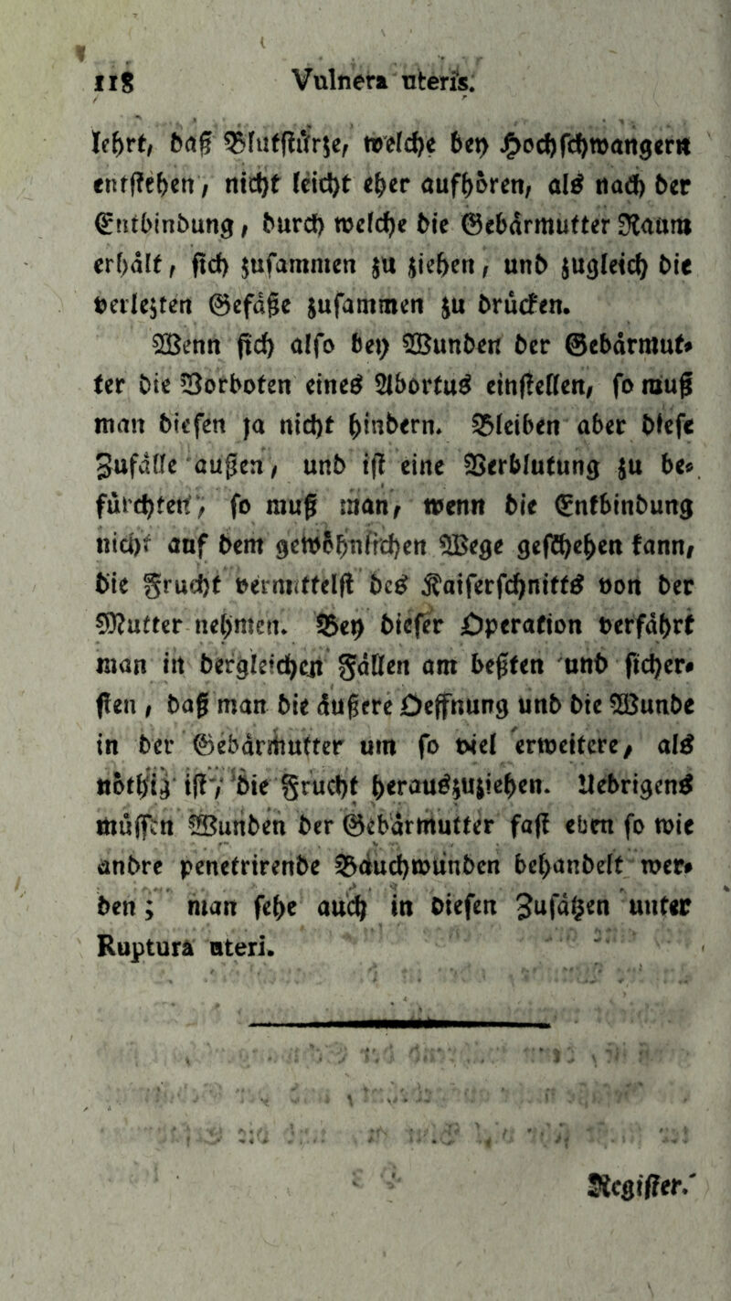 lef>rt, baf 35futfttfr$e, welche bet) j£>od)fcl)TOattgertt enffteben, nid)t fcid)t eher aufftbren, al$ tiad> ber ©tubinbung, burd) welche bie ©ebärmufter 3?aum erhält, ftd) jufamnten $u iieben, unb jugletd; bie »erlejten ©efäjje jufammen ju brücfen. SBenn fttf> affo bet; Sßunben ber ©ebärmuf» ter bte 23orboten ettteö 2lbortug ettt(!eflen, fo raujü man biefen )a nid)f ^)inb<rn. Sbfeiben aber btefe Sufdüe aupen/ unb tjl eine SSerbfutung ju be«. fürchten, fo raujj man, wenn bie ©ntbinbung nict)* auf bent gcWb[jmfrd)ett SBege gegeben fann, bie grudjt »ermiffelft bc£ $aiferfd)niff£ öon ber SRufter nel)menl Sbet) biefer £>perafion »erfährt man itt bergieidjen gälten am besten unb ftd)er« feit, baf man bie äufjcre Üeffnung unb bie 5Bunbe in ber ©ebärrttutter um fo t>iel erweitere/ al£ nbtbig i(?7 bie Srud)t heratttfyuiieben. Itebrigentf muffen 2Bunben ber ©ebärrttutter faff eben fo wie anbre penetrirenbe &rtud)Wünben bef;attbelt wer# ben; man fef>e aud) in biefen Jufä^en unter Ruptura aterl. Jicgiffer,'