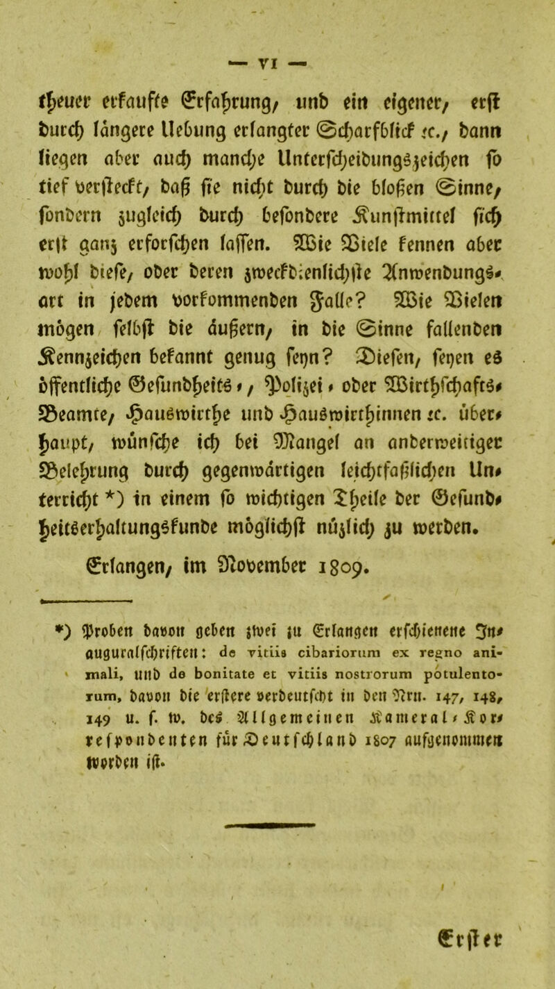 f^ucr eifduffe ©rfafjrung/ imb ein eigener/ erft but’dE) längere Uebung erlangter ©ebarfbfief <c./ bann liegen aber aud) mand;e Unterfd;eibung3$eicfien fo tief oerfieeft/ baß fte ntcf?t burcf) bie bloßen ©inne/ fonbern sugletc^ burd; befonbere Äun|lmittel ftef) er|t ganj erforfdjen laßen. $03ie SBiele fennen aber ft)of)l btefe, ober bereu $weifb;enfid;|ie 2(nwenbung$* ort in jebem borfommenben $aüe? 5Q3ie ^Bielen mögen felbjl bie äußern/ in bie ©inne fallenben ^ennjeidjen befannt genug fepn? liefen, fepen eö öffentliche ©efunt>f>ettö t, spolijei # ober 5ö3irtf)fcfyaft$* Sßeamre/ äpauöwirtfte unb vfpauöroirtf)innen *c. Ü6er# Jaupt, wunfefje icf> bei Mangel an anberweitigec S&elefjrung burd) gegenwärtigen leid)tfaßlid;en Un# terrid)t *) in einem fo wichtigen Xfjetfe ber ©efunb# Jeit^erfjaltungsfunbe moglicbfi nujlid; ju werben. ©rlangen/ im Qiooember 1809. *) groben bawoti gebe» {hm jtt Srlatigett erfcf)ietteiie 3n* augurnlfcbrifte»; de vitiis cibariorum ex regno ani- mali, lut!) de bonitate et vitiis nostrorum potulento- rum, basojt bie ertfere »erbeutfeht in beit ftrn. 147, 148, 149 u. f. tw. bcö 3tUgern einen atameral * Äor* refponbenten für ^ewtfcblaub 1807 aufgeitomnie« werbe» ift. I erjler