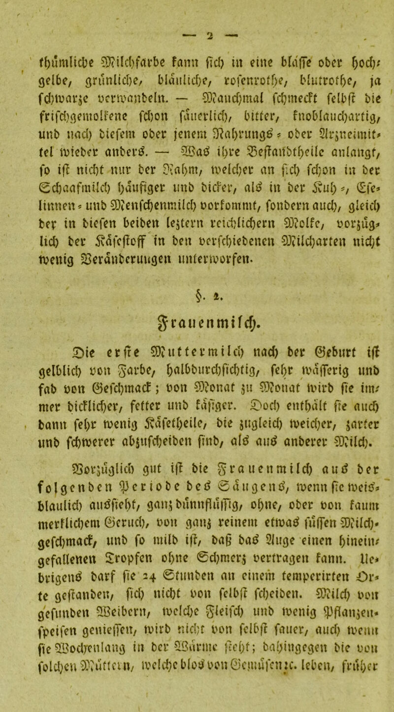 gelbe, grunlidje, bldulidje, rofenroffie, blutroflje, ja fd)War$e vcrwanbeln. — CDiandjmal fdjmecft fdbfi bie frifdjgetnolfene fdjott fditerlid), bitter, fnoblaud)artig, unb nad) biefem ober jenem 2Raf>rungd * ober Slrjneimit» tel wiebet anberd. — SB ad il>re 33efianbtf)eile anlattgf, fo ifi nid)t nur ber 9?af>m, tveldjer an fid) fd;on in ber ©djaafmücl) häufiger mtb biefer, ald in ber 5vuf> «, (Efe» linnen« unb EDtenfcfienmild) oorfommt, fonbernaud), gleid) ber in biefen beiben lejtern reidfiidjern 93?olfe, uorjug« lid) ber Ädfefieff in ben nerfdfiebenen SÖtildjarten nidjt wenig SSeraubcruugen unterworfen. §. i. grauen mild). Sie erfie EDJuf fermilcl) nad) ber ©eburt ifi gelblid) non garbe, fialbburd)fid)tig, fefir wdjferig unb fab non ©efdjmacE; non 9)?onat ju 9)?ouat wirb fie im/ nter bieflidjer, fetter unb fafiger. Sod) enthält fie aucf) bann fcf>r wenig 5väfetl)eile, bie jugleid) meidjer, jarfer unb febwerer ab$ufd)eiben finb, old aud anberer 93dld). SSotjuglid) gut ifi bie grauen mild) aud ber folge n b c n c r i o b e b e d © d u g e n d, wenn fie weid* blaulid) audfiebf, ganj bunnfiuifig, ohne, ober non faurn nterflidjem ©erud), twtt gans reinem etwad fuffen SOfild)« gefdjmacf, unb fo milb ifi, bafi bad 2luge einen hinein/ gefallenen Sropfen ohne ©d)merj »ertragen fann. lic* brigend barf fie 24 ©ftinben an einem temperirten Or* te gefianben, fid) nid)t non fdbfi fd)eibett. 93?ild) non gefitnben SBeibcnt, wcld)c gleifd) unb wenig ipfianjeu« fpeifen geniefiett, wirb nicht non fdbfi fauer, aud) wenn fie SBodreulang in ber SBnrmc fiefif; balfittgegen bie uou folgen SWufta n, wddjc blöd non ©cjuufnnc. leben, früher