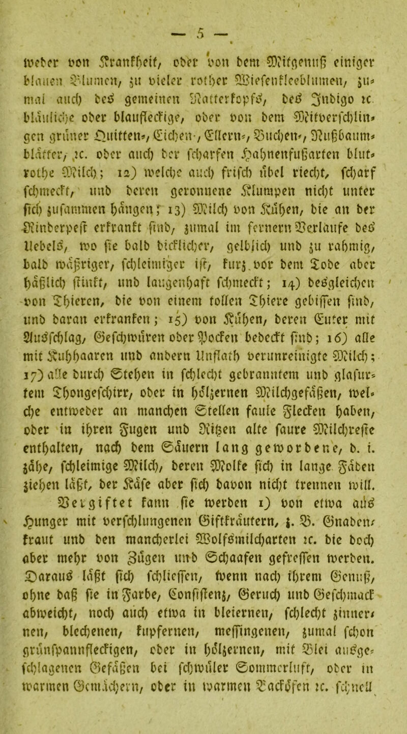 ivebcr von 5?ranfbeif, ober Von bent SDiifgenujj einiger blauen Blumen, $u vieler rotber SSiefenHeeblitntMi, $u» mal and) beä gemeinen Sftattcrfopftf, bed 2frtbigo tc bläuliche ober blcutfktfige, ober von bem 93iiföerfd)lin» gen grüner £>uiften», <£id:.c;t-, dlletn*, Suchern, ^itßbaum* bldftcr, jc. ober and) ber fdjarfett £al)nenfußarten Mut« votf)e COiild); 1a) welche and) frifd) übel riedjt, fd)arf fehmeeft, unb bereit geronnene klumpen nicht unter ftcl) sufamnten fangen; 13) 93'Cild) von 5vüf>en, bie an ber ■SKinberpeft erfranft ftnb, jumal im fernem Verlaufe bed Hebels, wo fte halb bicfltd)er, gelblid) unb $u rahmig, balb wdjjriger, fdjleintrger ift> furj.vor bem $obe aber häßlich flinft, unb laugettbaft fd)ntecft; 14) bedgleidjctt von Sbieren, bie non einem tollen Sbiere gebifiett ftnb, unb baran erfranfett; 15) von 3?uben, bereit (Suter mit 2Judfrf)lag, @efd)Wuten ober spoefett bebeeft ftttb; 16) alle mit Äubbaarcn uttb anbern llnflatb verunreinigte CDiilcf); 17) alle burd) ©teben itt fd)lcd)t gebranntem unb glafur* teilt Sbongefcbtrr, ober tn belasten 5D?ild)gefdßen, wel« d)e entroeber an manchen ©teilen faule glecFen haben, ober in tfjreit gugen unb Sitten alte faure CO?ild)refte enthalten, nach bem ©äuern lang geworbene, b. i. jdbf/ fd)leimige 9)?ild), bereit SDtolfe ftd) in lange gaben jiebeit laßt, ber 5vdfe aber ftd) bavott nid)t trennen will. Vergiftet famt fte werben 1) 0011 etwa atld jpunger mit verfd)lungeneit ©iftfrdufern, j. 55. ©naben/ fraut unb ben mancherlei 5Bolfs'mild)arten tc. bie bod) aber mehr von ^ugett unb ©d)aafen gefreffen merbett. £)araud lagt ftd) fd)liejfen, fventt ttad) ihrem ©enttß, ohne baß fte ittgarbe, ^onftflenj, ©erud) uttb ©efdjmacf abtveiebt, nod) aud) ettva in bleiernen, fd)led)t jimter/ nett, blcdjenett, fupfernen, nteffingenen, Junta! fd;on grunfpamtfTccFigen, ober in bdljernen, mit Slei atidge* fd)!agetten ©efaßen bei fd)tvuler ©ommcrltift, ober tn mannen ©ctnddjent, ober in warmen SacFdfcn tc. fd;ncll