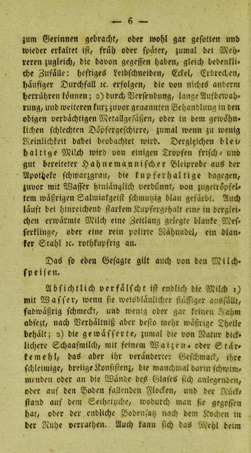 jum ©erinnert gebradjf, ober wobl gar gefeiten unb tvieber erfaltet iff, frub ober fpdtcr/ jumal bei €0cc[>« men jugleid), bic baoon gegeffen haben, gleid) bebenfli* dje gufdlle; ^efttgeö l^cibfcbneiben, <£rfel/ (Srbre&en, häufiger £)urd)fall ic. erfolgen, bie oon nid)t£ anbernt tyerrufrren fontten; 2) burd; 3]crfenbtmg, lange SJlufbewab* jung, unb weiteren furj juoor genannten 53ef)anblung in ben obigen oerbadjtigen SRetaßgefaßen, ober in bem getvol)n« lidieit fd)led)fen £>dpfergefcbirre, jumal wenn ju wenig Sxeinlicbfeit babei b?obad)tet wirb, dergleichen bleu faltige 93?iLd) wirb oon einigen Stopfen frifd); unb gut bereiteter £abnemannifd)er 53leiprobe auö ber 5lpot^el'e fd)Warjgrau, bic fupferf>alfige bagegen, juoor mit SBaffer bfnldnglicb oerbunnf, oon jugetropfeU tem wäßrigen 0alntiafgeifi fdmtuifjig blau gefärbt. -Htid) lauft bei l)inreicbenb fiarfem 5vupfergebalt eine in bcrglcü d)en erwärmte SOtild) eine ^itlang gelegte blatifc Sftef* fetflinge, ober eine rein polirfc S'tal;uabel, ein blan» fer ©tabl k. rotl)fupfrig an. Satf fo eben ©efagte gilt aud) oon ben ilef)« fpetfen. 2lbfid)flid) oerfdlfdjf ift enblid) bie t[d? 1) mit SGBaffer, wenn fie weiObldulidjer flügger auefdllt, fabWaßrig febmeeft, unb wenig ober gar feinen 9ta(>m abfejt, nad) sBerbdltniß aber befro mel>r wäßrige Steile bei)dlt; 2) bie gewaffertc, jumal bie oon 31’atuv bid:» lidjere 0d)aafmild), mit feinem Sßaijen. ober 0rdi*' femebh baö aber ihr oerd’nberter ©efduuacf, if>re fchleimigc, breiige tfonfifretij, bie manchmal bann febwim* tuenbett ober an bie SBdnbe be.d ©lafetf fid) anlegenbctt, ober auf ben 55oben fallcuben ^foefen, unb ber fid-cfr flanb auf bem 0ctbet\idje, tooburd) man ftc gegeben bar, ober ber cnblidjc SBobeiifafc nad) beut &od;cn in ber 3iube oerratl;en. Siucb f«nu |lcb butf Slfc&l beim