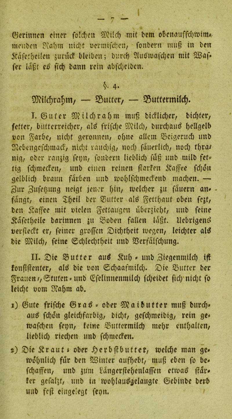 I ■ / ~ * • ©erintten einer fo!d)eit 03?lief? mit bent obenauffdjtvim», meuben ??al)m nidjt uermifö;en, fonbern muß in beit Äafef&eiien 5 uni cf bleiben; burcl) Slutfwafchen mit vH3öf* fer laßt et> ftch bann rein abfd;eibcn. §• 4- 9}ii(cf)rabm/ — Butter/ — *8uttermi(cf). I. ©ufer 93? i l d) r af)m muß bicFlidjer, btdjfer, feffer, butterreicher, ald frtfdje 03tilcl?, burch&u$ hellgelb v>on garbe, nid)t geronnen, of)ne allem 55eigerudj unb 3?ebengc|'d)macf, nicht räudig, noch fduerlicf), nod) tf>ra* nig, ober ranjig fet)tt, fonbern lieblid) fuß unb ntilb fet* fig fd)mecfeit, unb einen reinen ffarfen Kaffee fdjoit gelblid) braun färben unb tpohlfchmecfenb machen. —• Sur Sufetsung iteigf jener hin, tveldjer $u fauertt an» - fangt, einen $h*ü ber SBuffcr al6 getthauf oben fejf, beit Kaffee mit »ielen gegangen iiberjicl>f, unb feine Äafetheile barinnen jtt hobelt fallen Idßt. Uebrigenö Derftecft er, feiner groffen Sid)theit 10egen, leichter al$ hie 93?ilch, feine 0chled)tf>eit unb 23erfalfchung. II. Sie Mutter au$ jvul)» unb Siegenntild) ift fonftflenter, ald bie non 0chaafmüdj. Sie Mutter ber grauen f,®fufett» unb dfelimtenmild; fcheibef fid)nid)t fo leicht oont Diahm ab. 1) ©ute frifche ©ratf * ober 03?atbutter muß bitrd)* au£ fch&t gleidifarbig, btd)f, gefd)meibig, rein ge» mafdjeu fepn, feine Muttermilch mehr enthalten, lieblid) ried)en unb fdjmccfen. j) Sie Ärauf t ober ^erbßbufter, meldje man ge» trohnüd) für ben Sßinfer aufhebt, muß eben fo be» febaffen, unb Juni l:angerßchenla|Ten ettoad (rar» fer gefaljt, unb in tvohlautfgelaugfe ©ebiube berb unb feft eingelegt feh»t.