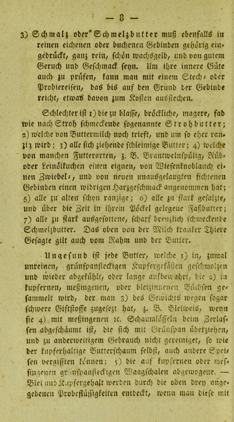 3) ©cf)tnal$ ober'©d)mel$ buff er ntufj ebenfalls tu reinen eichenen ober budjeneu ©ebittben geborig ein* gebrueff, gattj rein, fdiett wad^Ogelb, unb von gutem ©erud) unb ©efdpitacf fepn. lim ©re innere ©ufe aud> ju prüfen, fann man mif einem ©fed)/ ober ^Jrobiereifen, baö b© auf ben ©runb ber ©ebinbe reicht, etwatf bavott $um dvofeen auoftedjen. ©d)Ied;fer tft i)bie $u blaffe, brocFlidje, magere, fab Wie nacl)©trolj fdnnccfenbe fogenannfe ©froljbutter; 2) welche non 55utfermild) no© frieff, unb um fo efjer van» ji3 wirb; 3) alle ftdj siebente fcbleimige Butter; 4) wdd)e pon manchen gutteravten, 5. 55. 55vantwelnfpulig, 9iub* ober £eindlfud)en einen eignen, non üöiefenfnoblaudi ei» neu Zwiebel/, unb von neuen unau^gelaugfen ft d) fetten ©ebinben einen wibrigen Jjarjgefdnuacf angenommen bat; 5) alle su alten fdjott ranzige; 6) alle ju frarf gcfaljte, unb über bie 3etf iti intern fDdcfel gelegene Faßbutter; 7) alle 51t ffarf auögefottene, fdjarf brenjlid) fd; me cfcu.be ©d)mcl$butter. Saö oben von ber SKild) franfer Spiere ©efagte gilt aueb vom Diabnt unb ber Stifter. llttgefunb iff jebe 5Sttftcr, iveld)c 1) in, jumal unreinen, grunfpanflecfigen .ftttpfcrgcfdßen gcfcbntoijcn unb wiebet abgefuljlf, ober lang? auf bewahrt, bie 2) in fupfernen, meßingenett, ober bleisinnenen Stühlen ge* fammelt wirb, ber matt 3) betf ©ewidjtö wegen fogar fdjtvere ©iftfroffe jugefest fjaf, j. 55. SlctweiP, wenn fte 4). mit meßiugenen K. ©cbaumloffeln beim Scrlaf» fen abgefchäuntf iff, bie fid) mit ©runfpan uberjieljen, unb ju anberweifigem ©ebrgud) nicht geretniget, fo wie ber fupferl)altigc 55ufferfd)aum felbfr, and) anbere ©pci* fen vergiften fdnnen; 5) bte auf fupfernen ober nt cf* fütgeuen gr-.nfpauflecligcu 5$aagfd)aleit abgewogene. — 55lci mtb jC.ipfergebait werben butd) bie oben brep äuge, gebeneu i'robcfluiftgfeifcn entbeeft, wenn man tiefe mit