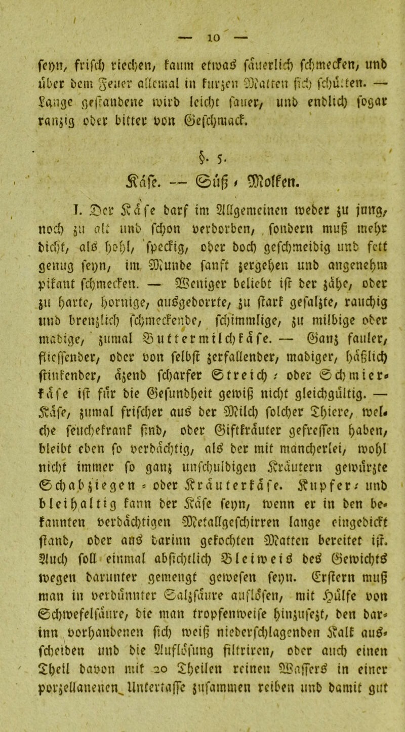 foi)^ frifcl) vtecl>en/ faimt etwas? fauerlich fd)mecFen; utib über betn goiicr allemal in furjen SQi'atreu fid) fd)ü;ten. — Sange geßanbene wirb lcid)t fauor/ unb enblid) foßair ranjig ober bittet öen ©efdjroacf. §• 5- £dfe. — ©üfj , Rolfen. I. 5M* 5?dfe barf im SUllgenicinen webet $u jung, noch ju alt unb fd;on nerbotben, fonbern muß mehr bicf)t/ als? f)of>l/ fpeefig, ober boeb gefdjmeibig unb fett genug fepti/ im COtunbc fanft jergehen unb angenehm pifant fcftmerFen. — Weniger beliebt ifr ber jat)e, ober gu f>avtc, dornige, aus>gebortfe, ju ffarf gefaxte, rauchig ttub brenjltd) fdjmecfenbe, fdjimmlige, jit milbige ober mflbigc/ äitntal 33 uf ter mildjfdfe. — ©an$ fauler/ ftieffenber, ober 001t felbft jcrfatlenber, mabiger, l)ä§lid) ftinfenber, ajenb fdjarfer 0 f r e i d) / ober 0 d) m i c r« f a 1 c i(t für bie ©efunbheit gewiß nidjf gleidigültig. — Änfe, jumal frifdjer au£ ber $9?ild) folcber 2f>iere, wel« d)e feuc&efranf ßnb/ ober ©iftfrauter gefreffen haben, bleibt eben fo perbadjtig, als? bet mit ntandjerlei, wof)l ntcl)f immer fo ganj unfcbulbigen Svtautern gemürjte 0d)abjiegctt * ober Ärauferfafe. Ätt p f e r/ unb bleihaltig fann ber Äafe fepn, wenn er in ben be< bannten Perbadjtigen 93?etallgefd)irren lange eingebicFt ffanfc, ober and barintt gefoebten 9)?aftcn bereitet ifr. 5Utd) roll einmal abfid)tlid) 33 leim ei ö bet? @ewid)fd wegen barunter gemengt gewefen fepu. (£rffern muß man in perbünnter 0aljfaure auflofen, mit #ülfe oott ©cbwefelfaure, bic man fropfenmeife hinäufejt, ben bar* inn borhanbenett fid) weiß nieberfd)lagenben tfalE aus?» febeiben unb bie Sluflofung filtrireii/ ober and) einen ' Shell bapon mit 20 Sheilen reinen SBafierö in einer porjellaueuen^ llntertajfe jufammen reiben unb batnit gut